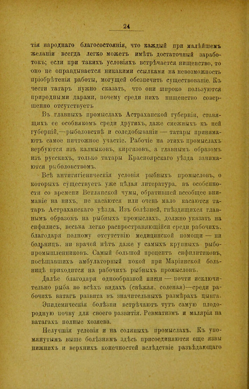 тія народнаго благосостоянія, что каждый при малѣйшемъ желаніи всегда легко можетъ имѣть достаточный зарабо- токъ; если при такихъ условіяхъ встрѣчается нищенство, то оно не оправдывается никакими ссылками на невозможность пріобрѣтенія работы, могущей обезпечить существованіе. Къ чести татаръ нужно сказать, что они широко пользуются природными дарами, почему среди нихъ нищенство совер- шенно отсутствуетъ Въ главныхъ промыслахъ Астраханской губерніи, ставя- щихъ ее особнякомъ среди другихъ, даже смежныхъ къ ней губерній,—рыболовствѣ и соледобываніи — татары принима- ютъ самое ничтожное участіе. Рабочіе на этихъ промыслахъ вербуются изъ калмыковъ, киргизовъ, а главнымъ образомъ изъ русскихъ, только татары Красноярскаго уѣзда занима- ются рыболовствомъ. Всѣ антигигіеническія условія рыбныхъ промысловъ, о которыхъ существуетъ уже дѣлая литература, въ особенно- сти со времени Ветлянской чумы, обратившей всеобщее вни- маніе на нихъ, не касаются пли очень мало касаются та- таръ Астраханскаго уѣзда. Изъ болѣзней, гнѣздящихся глав- нымъ образомъ на рыбныхъ промыслахъ, должно указать на сифилисъ, весьма легко распространяющійся среди рабочихъ, благодаря полному отсутствію медицинской помощи — ни больницъ, ни врачей нѣтъ даже у самыхъ крупныхъ рыбо- промышленниковъ. Самый большой процентъ сифилитиковъ, посѣщавшихъ амбулаторный покой при Маріинской боль- ницѣ приходится на рабочихъ рыбныхъ промысловъ. Далѣе благодаря однообразной пищи — почти исключи- тельно рыба во всѣхъ видахъ (свѣжая, соленая)—среди ра- бочихъ ватагъ развита въ значительныхъ размѣрахъ цынга. Эпидемическія болѣзни встрѣчаютъ тутъ самую плодо- родную почву для своего развитія. Ревматизмъ и малярія на ватагахъ полные хозяева. Нелучшія условія и па соляныхъ промыслахъ. Къ упо- мянутымъ выше болѣзнямъ здѣсь присоединяются еще язвы нижнихъ и верхнихъ конечностей вслѣдствіе разъѣдающаго
