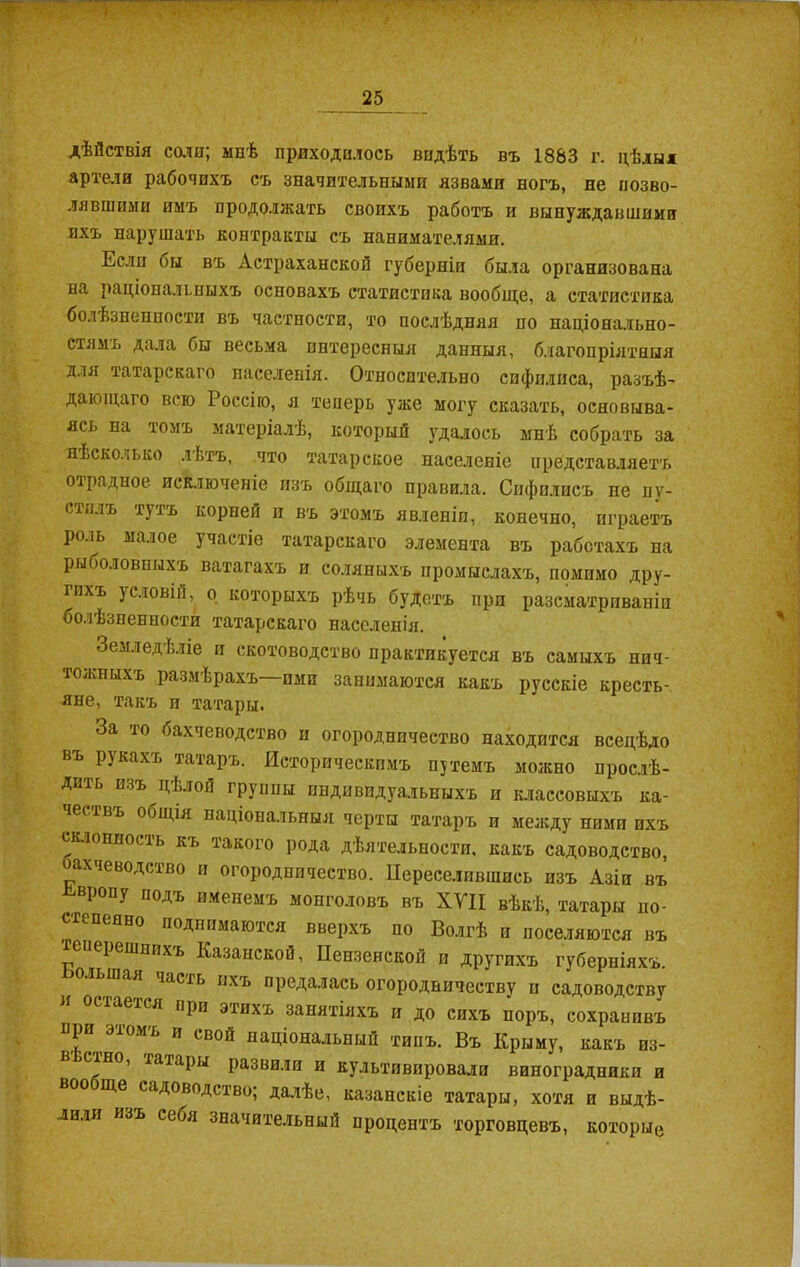 дѣйствія соли; мнѣ приходилось видѣть въ 1883 г. цѣлыя артели рабочихъ съ значительными язвами ногъ, не позво- лявшими имъ продолжать своихъ работъ и вынуждавшими ихъ нарушать контракты съ нанимателями. Если бы въ Астраханской губерніи была организована на раціональныхъ основахъ статистика вообще, а статистика болѣзненности въ частности, то послѣдняя по національно- стямъ дала бы весьма интересныя данныя, благопріятныя для татарскаго населенія. Относительно сифплиса, разъѣ- дающаго всю Россію, я теперь уже могу сказать, основыва- ясь на томъ матеріалѣ, который удалось мнѣ собрать за нѣсколько лѣтъ, что татарское населеніе представляетъ отрадное исключеніе изъ общаго правила. Сифилисъ не пу- стилъ тутъ корней и въ этомъ явленіи, конечно, играетъ роль малое участіе татарскаго элемента въ работахъ на рыболовныхъ ватагахъ и соляныхъ промыслахъ, помимо дру- гихъ условій, о которыхъ рѣчь будетъ при разсматриваніи болѣзненности татарскаго населенія. Земледѣліе и скотоводство практикуется въ самыхъ нич- тожныхъ размѣрахъ—ими занимаются какъ русскіе кресть- яне, такъ и татары. За то бахчеводство и огородничество находится всецѣло въ рукахъ татаръ. Историческимъ путемъ можно прослѣ- дить изъ цѣлой группы индивидуальныхъ и классовыхъ ка- чествъ общія національныя черты татаръ и между ними пхъ склонность къ такого рода дѣятельности, какъ садоводство, ахчеводство и огородничество. Переселившись изъ Азіи въ Европу подъ именемъ монголовъ въ XVII вѣкѣ, татары по- степенно поднимаются вверхъ по Волгѣ и поселяются въ теперешнихъ Казанской, Пензенской и другихъ губерніяхъ, оіьшая іасть ихъ предалась огородничеству и садоводству остается при этихъ занятіяхъ и до сихъ поръ, сохранивъ при этомъ и свой національный типъ. Въ Крыму, какъ из- в 'сіно, татары развили и культивировали виноградники и воо ще садоводство; далѣе, казанскіе татары, хотя и выдѣ- лили изъ себя значительный процентъ торговцевъ, которые