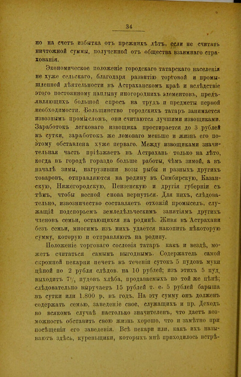 но на счетъ избытка отъ прежнихъ лѣтъ, если не считать ничтожной суммы, полученной отъ общества взаимнаго стра- хованія. Экономическое положеніе городскаго татарскаго населенія не хуже сельскаго, благодаря развитію торговой и промы- шленной дѣятельности въ Астраханскомъ краѣ и вслѣдствіе этого постоянному наплыву иногороднихъ элементовъ, предъ- являющихъ большой спросъ на трудъ п предметы первой необходимости. Большинство городскихъ татаръ занимается извознымъ промксломъ, ови считаются лучшими извощиками. Заработокъ легковаго извощика простирается до 3 рублей въ сутки, заработокъ же домоваго меньше и жизнь его по- этому обставлена хуже перваго. Между извощиками значи- тельная часть пріѣзжаетъ въ Астрахань только на лѣто, когда въ городѣ гораздо больше работы, чѣмъ зимой, а въ началѣ зимы, нагрузивши возы рыбы и разныхъ другихъ товаровъ, отправляются на родину въ Симбирскую, Казан- скую, Нижегородскую, Пензенскую и другія губерніи съ тѣмъ, чтобы весной снова вернуться. Для нихъ, слѣдова- тельно, извозничество составляетъ отхожій промыселъ, слу- жащій подспорьемъ земледѣльческимъ занятіямъ другихъ членовъ семьи, остающихся на родинѣ. Живя въ Астрахани безъ семьи, многимъ изъ нихъ удается накопить нѣкоторую сумму, которую и отправляютъ на родину. Положеніе торговаго сословія татаръ какъ п вездѣ, мо- жетъ считаться самымъ выгоднымъ. Содержатель самой огромной пекарни печетъ въ теченіи сутокъ 5 пудовъ муки цѣной по 2 рубля слѣдов. на 10 рублей; изъ этихъ 5 пуд. выходитъ 7у, пудовъ хлѣба, продаваемыхъ по той же цѣнѣ; слѣдовательно выручаетъ 15 рублей т. е. 5 рублей барыша въ сутки или 1.800 р, въ годъ. На эту сумму онъ долженъ содержать семью, заведеніе свое, служащихъ и нр. Доходъ во всякомъ случаѣ настолько значителенъ, что даетъ воз- можность обставить свою жизнь хорошо, что и замѣтно при посѣщеніи его заведенія. Всѣ пекари пли, какъ ихъ назы- ваютъ здѣсь, куреныцикп, которыхъ мнѣ приходилось встрѣ-