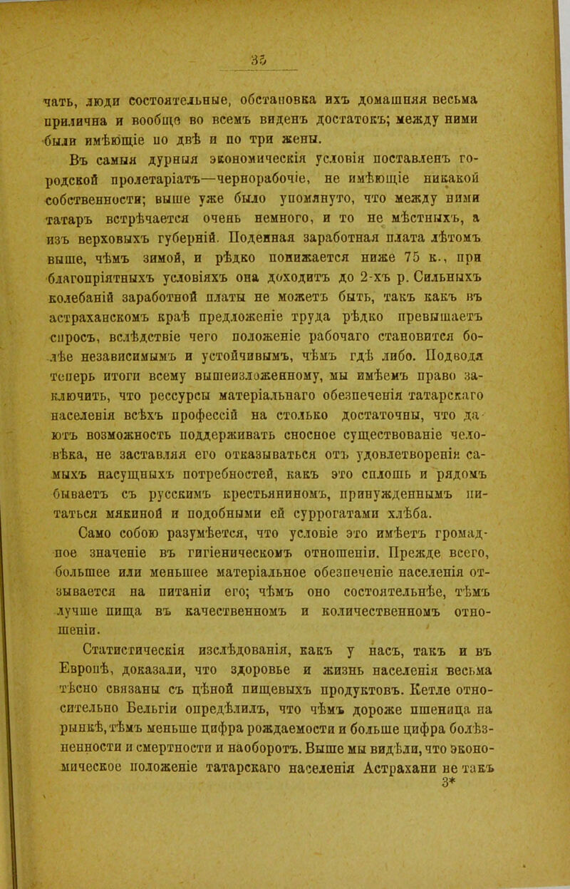 чать, люди состоятельные, обстановка ихъ домашняя весьма нрилична и вообще во всемъ виденъ достатокъ; между ними были имѣющіе но двѣ и по три жены. Въ самыя дурныя экономическія условія поставленъ го- родской пролетаріатъ—чернорабочіе, не имѣющіе никакой собственности; выше уже было упомянуто, что между ними татаръ встрѣчается очень немного, и то не мѣстныхъ, а изъ верховыхъ губерній. Поденная заработная плата лѣтомъ выше, чѣмъ зимой, и рѣдко понижается ниже 75 к., при благопріятныхъ условіяхъ она доходитъ до 2-хъ р. Сильныхъ колебаній заработной платы не можетъ быть, такъ какъ въ астраханскомъ краѣ предложеніе труда рѣдко превышаетъ спросъ, вслѣдствіе чего положеніе рабочаго становится бо- лѣе независимымъ и устойчивымъ, чѣмъ гдѣ либо. Подводя теперь итоги всему вышеизложенному, мы имѣемъ право за- ключить, что рессурсы матеріальнаго обезпеченія татарскаго населенія всѣхъ профессій на столько достаточны, что да- ютъ возможность поддерживать сносное существованіе чело- вѣка, не заставляя его отказываться отъ удовлетворенія са- мыхъ насущныхъ потребностей, какъ это сплошь и рядомъ бываетъ съ русскимъ крестьяниномъ, принужденнымъ пи- таться мякиной и подобными ей суррогатами хлѣба. Само собою разумѣется, что условіе это имѣетъ громад- ное значеніе въ гигіеническомъ отношеніи. Прежде всего, большее или меньшее матеріальное обезпеченіе населенія от- зывается на питаніи его; чѣмъ оно состоятельнѣе, тѣмъ лучше пища въ качественномъ и количественномъ отно- шеніи. Статистическія изслѣдованія, какъ у насъ, такъ и въ Европѣ, доказали, что здоровье и жизнь населенія весьма тѣсно связаны съ цѣной пищевыхъ продуктовъ. Кетле отно- сительно Бельгіи опредѣлилъ, что чѣмъ дороже пшеница на рынкѣ, тѣмъ меньше цифра рождаемости и больше цифра болѣз- ненности и смертности и наоборотъ. Выше мы видѣли, что эконо- мическое положеніе татарскаго населенія Астрахани не такъ 3*