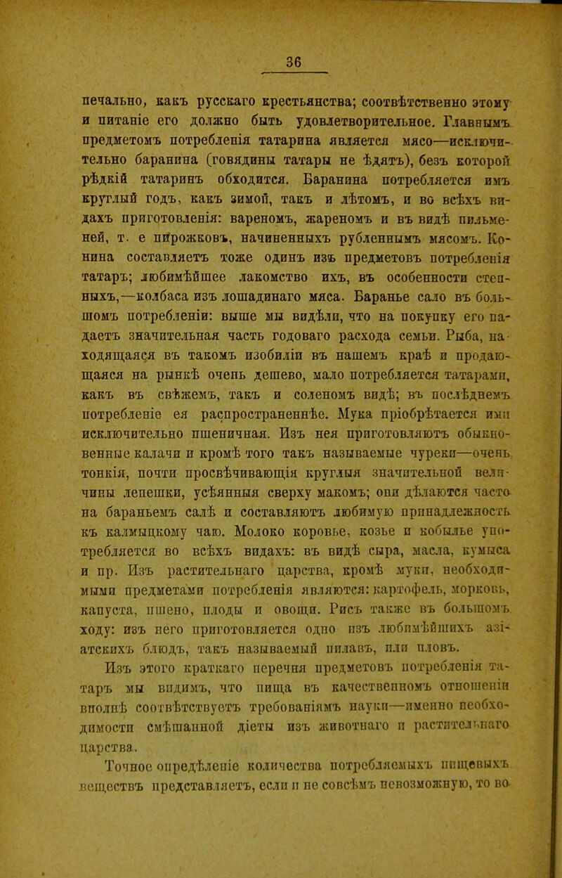 печально, какъ русскаго крестьянства; соотвѣтственно этому и питаніе его должно быть удовлетворительное. Главнымъ предметомъ потребленія татарина является мясо—исключи- тельно баранина (говядины татары не ѣдятъ), безъ которой рѣдкій татаринъ обходится. Баранина потребляется имъ круглый годъ, какъ зимой, такъ и лѣтомъ, и во всѣхъ ви- дахъ приготовленія: вареномъ, жареномъ и въ видѣ пильме- ней, т. е пирожковъ, начиненныхъ рубленнымъ мясомъ. Ко- нина составляетъ тоже одинъ изъ предметовъ потребленія татаръ; любимѣйшее лакомство ихъ, въ особенности степ- ныхъ,—колбаса изъ лошадинаго мяса. Баранье сало въ боль- шомъ потребленіи: выше мы видѣли, что на покупку его па- даетъ значительная часть годоваго расхода семьи. Рыба, на- ходящаяся въ такомъ изобиліи въ нашемъ краѣ и продаю- щаяся на рынкѣ очепь дешево, мало потребляется татарами, какъ въ свѣжемъ, такъ и соленомъ видѣ; въ послѣднемъ потребленіе ея распространеннѣе. Мука пріобрѣтается ими исключительно пшеничная. Изъ нея приготовляютъ обыкно- венные калачи и кромѣ того такъ называемые чуреки—очень тонкія, почти просвѣчивающія круглыя значительной вели- чины лепешки, усѣянныя сверху макомъ; опи дѣлаются часто на бараньемъ салѣ и составляютъ любимую принадлежность къ калмыцкому чаю. Молоко коровье, козье п кобылье упо- требляется во всѣхъ видахъ: въ видѣ сыра, масла, кумыса и пр. Изъ растительнаго царства, кромѣ муки, необходи- мыми предметами потребленія являются: картофель, морковь, капуста, пшено, плоды и овощи. Рисъ также въ большомъ, ходу: изъ него приготовляется одпо пзъ любимѣйшихъ азі- атскихъ блюдъ, такъ называемый пилавъ, пли пловъ. Изъ этого краткаго перечня предметовъ потребленія та- таръ мы видимъ, что пища въ качественномъ отношеніи вполнѣ соотвѣтствуетъ требованіямъ науки—пмепно необхо- димости смѣшанной діеты изъ животнаго и растительнаго царства. Точное опредѣленіе количества потребляемыхъ пищевыхъ веществъ представляетъ, если и не совсѣмъ псвозмояшую, то во