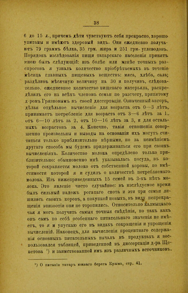 * 6 до 15 л., причемъ дѣти чувствуютъ себя прекрасно, хорошо' упитаны и имѣютъ здоровый видъ. Они ежедневно получа- ютъ 79 граммъ бѣлка, 35 грм. жира и 251 грм. углеводовъ. Порядокъ изслѣдованія пищи татарскаго населенія принятъ мною былъ слѣдующій: изъ болѣе или менѣе точныхъ раз- спросовъ я узналъ количество пріобрѣтаемыхъ въ теченіе- мѣсяца главныхъ пищевыхъ веществъ: мяса, хлѣба, сала; раздѣливъ мѣсячную величину на 30 и получивъ, слѣдова- тельно, ежедневное количество пищеваго матерьяла, распре- дѣлилъ его на всѣхъ членовъ семьи по разсчету, принятому д-ромъ Грязновымъ въ своей диссертаціи. Означенный авторъ, дѣлая отдѣльное вычисленіе для возраста отъ 0—3 лѣтъ, принимаетъ потребленіе для возраста отъ 3—6 лѣтъ за 1ѵ отъ 6—10 лѣтъ за 2, отъ 10—16 лѣтъ за 3, и для осталь- ныхъ возрастовъ за 4. Конечно, такія отношенія совер- шенно произвольны и выводы на основаніи ихъ могутъ счи- таться только приблизительно вѣрными, но за неимѣніемъ другаго способа мы будемъ придерживаться его при своихъ вычисленіяхъ. Количество молока опредѣлено только при- близительно: обыкновенно мнѣ указывалась посуда, въ ко- торой сохраняется молоко отъ собственной коровы, по вмѣ- стимости которой я и судилъ о количествѣ потребляемаго молока. Изъ нижеприведенныхъ 15 семей въ 3-хъ нѣтъ мо- лока. Это явленіе чисто случайное: въ изслѣдуемое время былъ сильный падежъ рогатаго скота и эти три семьи ли- шились своихъ коровъ, а покупкой новыхъ, въ виду непрекра- щенія эпизоотіи они не торопились. Относительно йалмыцкаго чая я могъ получить самыя точныя свѣдѣнія, но такъ какъ онъ самъ по себѣ особеннаго питательнаго значенія не имѣ- етъ, то я и упускаю его въ видахъ совращенія и упрощенія вычисленій. Наконецъ, для вычисленія процентнаго содержа- нія основныхъ питательныхъ началъ въ продуктахъ я вос- пользовался таблицей, приведенной въ диссертаціи д-ра Ще петова ’) и заимствованной имъ изъ различныхъ источниковъ- *) О питаніи татаръ южнаго берега Крыло, стр. 41.