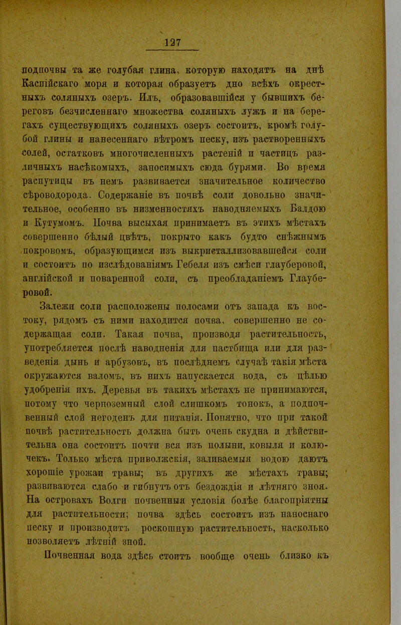 подпочвы та же голубая глина, которую находятъ на днѣ Каспійскаго моря и которая образуетъ дно всѣхъ окрест- ныхъ соляныхъ озеръ. Илъ, образовавшійся у бывшихъ бе- реговъ безчисленнаго множества соляныхъ лужъ и на бере- гахъ существующихъ соляныхъ озеръ состоитъ, кромѣ голу- бой глины и нанесеннаго вѣтромъ песку, изъ растворенныхъ солей, остатковъ многочисленныхъ растеній и частицъ раз- личныхъ насѣкомыхъ, заносимыхъ сюда бурями. Во время распутицы въ немъ развивается значительное количество сѣроводорода. Содержаніе въ почвѣ солп довольно значи- тельное, особенно въ низменностяхъ наводняемыхъ Балдою и Кутумомъ. Почва высыхая принимаетъ въ этихъ мѣстахъ совершенно бѣлый цвѣтъ, покрыто какъ будто снѣжнымъ покровомъ, образующимся изъ выкристаллизовавшейся соли и состоитъ по изслѣдованіямъ Гебеля изъ смѣси глауберовой, англійской и поваренной соли, съ преобладаніемъ Глаубе- ровой. Залежи соли расположены полосами отъ запада къ вос- току, рядомъ съ ними находится почва, совершенно не со- держащая соли. Такая почва, производя растительность, употребляется послѣ наводненія для пастбища или для раз- веденія дынь и арбузовъ, въ послѣднемъ случаѣ такія мѣста окружаются валомъ, въ нихъ напускается вода, съ цѣлью удобренія ихъ. Деревья въ такихъ мѣстахъ не принимаются, потому что черноземный слой слишкомъ тонокъ, а подпоч- венный слой негоденъ для питанія. Попятно, что при такой почвѣ растительность должна быть очень скудна и дѣйстви- тельна она состоитъ почти вся изъ полыни, ковыля и колю- чекъ. Только мѣста приволжскія, заливаемыя водою даютъ хорошіе урожаи травы; въ другихъ же мѣстахъ травы; развиваются слабо и гибнутъ отъ бездождія и лѣтняго зноя. На островахъ Волги почвенныя условія болѣе благопріятны для растительности; почва здѣсь состоитъ изъ папоснаго песку и производитъ роскошную растительность, насколько позволяетъ лѣтній зпой. Почвенная вода здѣсь стоитъ вообще очень близко къ
