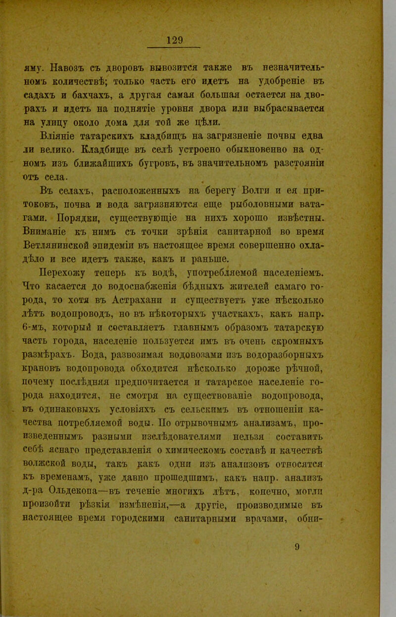 яму. Навозъ съ дворовъ вывозится также въ незначитель- номъ количествѣ; только часть его идетъ на удобреніе въ садахъ и бахчахъ, а другая самая большая остается на дво- рахъ и идетъ на поднятіе уровня двора или выбрасывается на улицу около дома для той же цѣли. Вліяніе татарскихъ кладбищъ на загрязненіе почвы едва ли велико. Кладбище въ селѣ устроено обыкновенно на од- номъ изъ ближайшихъ бугровъ, въ значительномъ разстояніи отъ села. Въ селахъ, расположенныхъ на берегу Волги и ея при- токовъ, почва и вода загрязняются еще рыболовными вата- гами. Порядки, существующіе на нихъ хорошо извѣстны. Вниманіе къ нимъ съ точки зрѣнія санитарной во время Ветлянинской эпидеміи въ настоящее время совершенно охла- дѣло и все идетъ также, какъ и раньше. Перехожу теперь къ водѣ, употребляемой населеніемъ. Что касается до водоснабженія бѣдныхъ жителей самаго го- рода, то хотя въ Астрахани и существуетъ уже нѣсколько лѣтъ водопроводъ, но въ нѣкоторыхъ участкахъ, какъ напр. 6-мъ, который и составляетъ главнымъ образомъ татарскую часть города, населеніе пользуется имъ въ очень скромныхъ размѣрахъ. Вода, развозимая водовозами изъ водоразборныхъ крановъ водопровода обходится нѣсколько дороже рѣчной, почему послѣдняя предпочитается и татарское населеніе го- рода находится, не смотря на существованій водопровода, въ одинаковыхъ условіяхъ съ сельскимъ въ отношеніи ка- чества потребляемой воды. По отрывочнымъ анализамъ, про- изведеннымъ разными изслѣдователями нельзя составить себѣ яснаго представленія о химическомъ составѣ и качествѣ волжской воды, такъ ракъ одни изъ анализовъ относятся къ временамъ, уже давно прошедшимъ, какъ напр. анализъ д-ра Ольдекопа—въ теченіе многихъ лѣтъ, конечно, могли произойти рѣзкія измѣненія,—а другіе, производимые въ настоящее время городскими санитарными врачами, обпп- 9