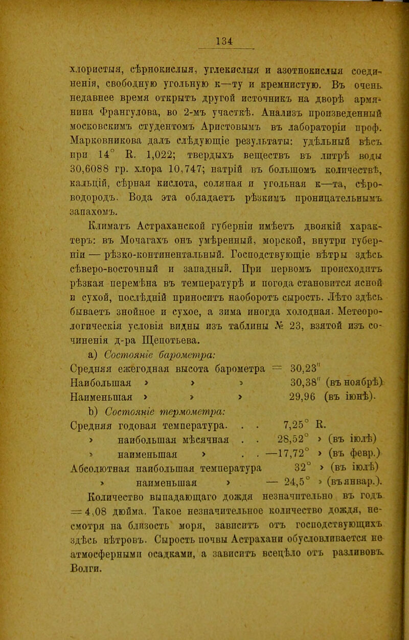 хлористыя, сѣрнокислыя, углекислыя и азотнокислыя соеди- ненія, свободную угольную к—ту и кремнистую. Въ очень, недавнее время открытъ другой источникъ на дворѣ армя- нина Франгулова, во 2-мъ участкѣ. Анализъ произведенный московскимъ студентомъ Аристовымъ въ лабораторіи проф. Марковникова далъ слѣдующіе результаты: удѣльный вѣсъ при 14° К. 1,022; твердыхъ веществъ въ литрѣ воды 30,6088 гр. хлора 10,747; натрій въ большомъ количествѣ, кальцій, сѣрная кислота, соляная и угольная к—та, сѣро- водородъ. Вода эта обладаетъ рѣзкимъ проницательнымъ запахомъ. Климатъ Астраханской губерніи имѣетъ двоякій харак- теръ: въ Мочагахъ онъ умѣренный, морской, внутри губер- ніи — рѣзко-континентальный. Господствующіе вѣтры здѣсь сѣверо-восточный и западный. При первомъ происходитъ рѣзкая перемѣна въ температурѣ и погода становится ясной и сухой, послѣдній приноситъ наоборотъ сырость. Лѣто здѣсь бываетъ знойное и сухое, а зима иногда холодная. Метеоро- логическія условія впдны изъ таблпны № 23, взятой изъ со- чиненія д-ра Щепотьева. a) Состояніе барометра: Средняя ежегодная высота барометра = 30,23 Наибольшая » > > Наименьшая > > > b) Состояніе термометра: Средняя годовая температура. > наибольшая мѣсячная . » наименьшая > Абсолютная наибольшая температура 30,38'' (въ ноябрѣ). 29,96 (въ іюнѣ). 7,25° 28,52° —17,72° 32° К. > (въ іюлѣ) > (въ февр.) > (въ іюлѣ) » (въянвар.). » наименьшая > — 24,5 Количество выпадающаго дождя незначительно въ годъ = 4,08 дюйма. Такое незначительное количество дождя, не- смотря на близость моря, зависитъ отъ господствующихъ здѣсь вѣтровъ. Сырость почвы Астрахани обусловливается не атмосферными осадками, а зависитъ всецѣло отъ разливовъ. Волги.