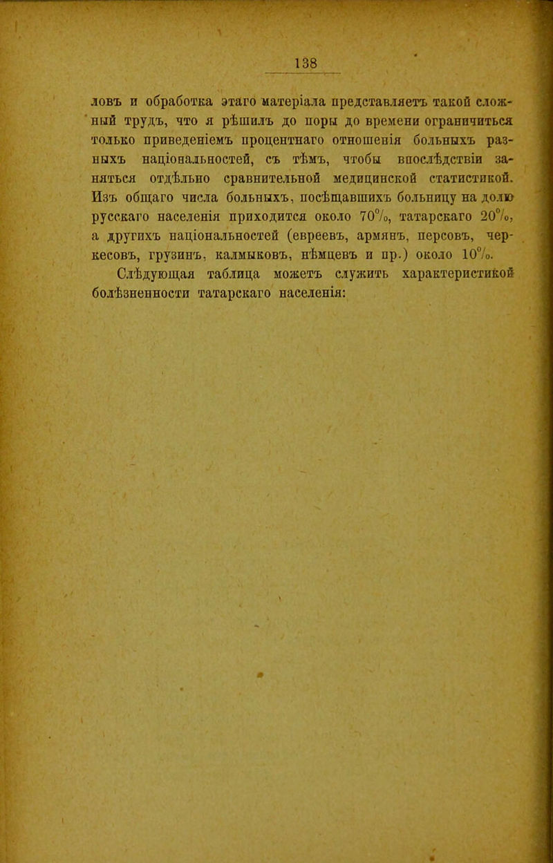 ловъ п обработка этаго матеріала представляетъ такой слож- ный трудъ, что я рѣшилъ до поры до времени ограничиться только приведеніемъ процентнаго отношенія больныхъ раз- ныхъ національностей, съ тѣмъ, чтобы впослѣдствіи за- няться отдѣльно сравнительной медицинской статистикой. Изъ общаго числа больныхъ, посѣщавшихъ больницу на долю русскаго населенія приходится около 70%, татарскаго 20%, а другихъ національностей (евреевъ, армянъ, персовъ, чер- кесовъ, грузинъ, калмыковъ, нѣмцевъ и пр.) около 10%. Слѣдующая таблица можетъ служить характеристикой болѣзненности татарскаго населенія: