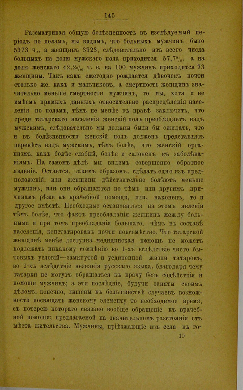 Разсматривая общую болѣзненность въ изслѣдуемый пе- ріодъ по поламъ, мы видимъ, что больныхъ мужчинъ было 5373 ч,, а женщинъ 3923, слѣдовательно изъ всего числа больныхъ на долю мужскаго пола приходится 57,7%, а на долю женскаго 42,2о/0, т. е. на 100 мужчинъ приходится 73 женщины. Такъ какъ ежегодно рождается дѣвочекъ почти столько же, какъ и мальчиковъ, а смертность женщинъ зна- чительно меньше смертности мужчинъ, то мы, хотя и не имѣемъ прямыхъ данныхъ относительно распредѣленія насе- ленія по поламъ, тѣмъ не менѣе въ правѣ заключить, что среди татарскаго населенія женскій полъ преобладаетъ надъ мужскимъ, слѣдовательно мы должны были бы ожидать, что и въ болѣзненности женскій полъ долженъ представлять перевѣсъ надъ мужскимъ, тѣмъ болѣе, что женскій орга- низмъ, какъ болѣе слабый, болѣе и склоненъ къ заболѣва- ніямъ. На самомъ дѣлѣ мы видимъ совершенно обратное явленіе. Остается, такимъ образомъ, сдѣлать одно изъ пред- положеній: или женщины дѣйствительно болѣютъ меньше мужчинъ, или они обращаются по тѣмъ пли другимъ при- чинамъ рѣже къ врачебной помощи, пли, наконецъ, то и другое вмѣстѣ. Необходимо остановиться на этомъ явленіи тѣмъ болѣе, что фактъ преобладанія женщинъ между боль- ными и ири томъ преобладанія большаго, чѣмъ въ составѣ населенія, констатированъ почти повсемѣстно. Что татарской женщинѣ менѣе доступна медицинская немощь не можетъ подлежать никакому сомнѣнію во 1-хъ вслѣдствіе чисто бы- товыхъ условій—замквутой и уединенной жизни татарокъ, во 2-хъ вслѣдствіе незнанія русскаго языка, благодаря чему татарки не могутъ обращаться къ врачу безъ содѣйствія и помощи мужчинъ; а эти послѣдніе, будучи заняты своимъ дѣломъ, конечно, лишены въ большинствѣ случаевъ возмож- ности посвящать женскому элементу то необходимое время, съ потерею котораго связано вообще обращеніе къ врачеб- ной помощи; предлагаемой на значительномъ разстояніи отъ мѣста жительства. Мужчины, пріѣзжающіе изъ села въ го-