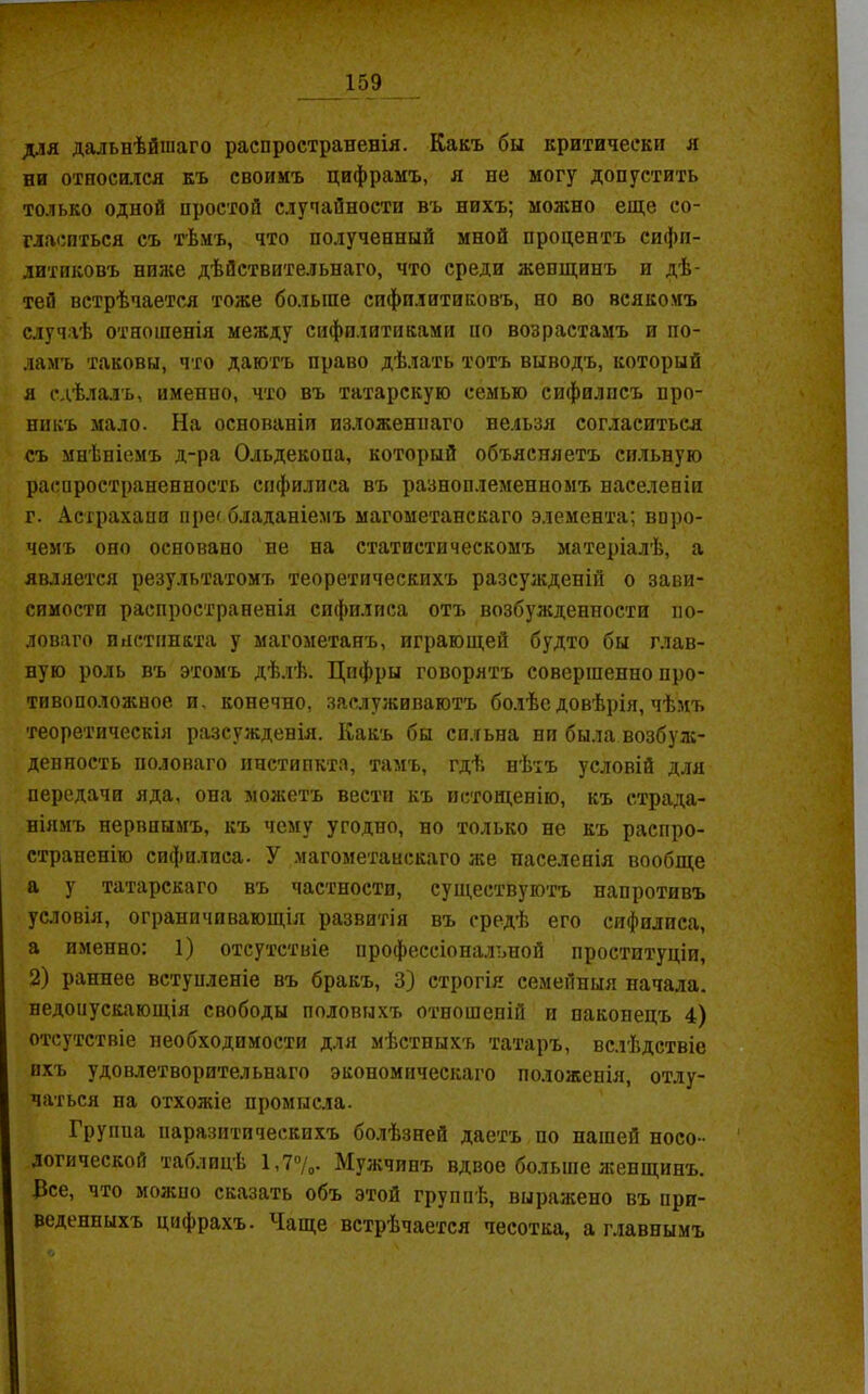 для дальнѣйшаго распространенія. Какъ бы критически я ни относился къ своимъ цифрамъ, я не могу допустить только одной простой случайности въ нихъ; можно еще со- гласиться съ тѣмъ, что полученный мной процентъ сифи- литиковъ ниже дѣйствительнаго, что среди женщинъ и дѣ- тей встрѣчается тоже больше сифилитиковъ, но во всякомъ случаѣ отношенія между сифилитиками но возрастамъ и по- ламъ таковы, что даютъ право дѣлать тотъ выводъ, который я сдѣлалъ, именно, что въ татарскую семью сифилисъ про- никъ мало. На основаніи изложеннаго нельзя согласиться съ мнѣніемъ д-ра Ольдекопа, который объясняетъ сильную распространенность сифилиса въ разноплеменномъ населеніи г. Астрахани преобладаніемъ магометанскаго элемента; впро- чемъ оно основано не на статистическомъ матеріалѣ, а является результатомъ теоретическихъ разсужденіи о зави- симости распространенія сифилиса отъ возбужденности по- ловаго инстинкта у магометанъ, играющей будто бы глав- ную роль въ этомъ дѣлѣ. Цифры говорятъ совершенно про- тивоположное и. конечно, заслуживаютъ болѣе довѣрія, чѣмъ теоретическія разсужденія. Какъ бы сильна ни была.возбуж- денность половаго инстинкта, тамъ, гдѣ нѣтъ условій для передачи яда, она можетъ вести къ истощенію, къ страда- ніямъ нервнымъ, къ чему угодно, но только не къ распро- страненію сифилиса. У магометанскаго же населенія вообще а у татарскаго въ частности, существуютъ напротивъ условія, ограничивающія развитія въ средѣ его сифилиса, а именно: 1) отсутствіе профессіональной проституціи, 2) раннее вступленіе въ бракъ, 3) строгія семейныя начала, недонускающія свободы половыхъ отношеній и наконецъ 4) отсутствіе необходимости для мѣстныхъ татаръ, вслѣдствіе ихъ удовлетворительнаго экономическаго положенія, отлу- чаться на отхожіе промысла. Групиа паразитическихъ болѣзней даетъ по нашей носо - логической таблицѣ 1,7°/о- Мужчинъ вдвое больше женщинъ. Все, что можно сказать объ этой группѣ, выражено въ при- веденныхъ цифрахъ. Чаще встрѣчается чесотка, а главнымъ