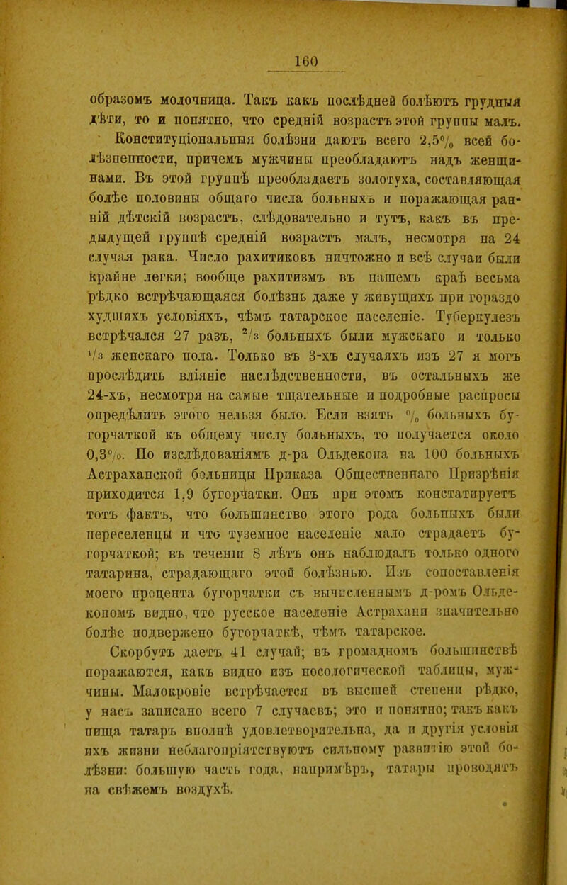 образомъ молочница. Танъ какъ послѣдней болѣютъ трудный дѣти, то и понятно, что средній возрастъ этой группы малъ. Конституціональныя болѣзни даютъ всего 2,5% всей бо- лѣзненности, причемъ мужчины преобладаютъ надъ женщи- нами. Въ этой группѣ преобладаетъ золотуха, составляющая болѣе половпны общаго числа больныхъ и поражающая ран- ній дѣтскій возрастъ, слѣдовательно и тутъ, какъ въ пре- дыдущей группѣ средній возрастъ малъ, несмотря на 24 случая рака. Число рахитиковъ ничтожно и всѣ случаи были крайне легки; вообще рахитизмъ въ нашемъ краѣ весьма рѣдко встрѣчающаяся болѣзнь даже у живущихъ при гораздо худшихъ условіяхъ, чѣмъ татарское населеніе. Туберкулезъ встрѣчался 27 разъ, 2/з больныхъ были мужскаго и только 1/з женскаго пола. Только въ 3-хъ случаяхъ изъ 27 я могъ прослѣдить вліяніе наслѣдственности, въ остальныхъ же 24-хъ, несмотря на самые тщательные и подробные распросы опредѣлить этого нельзя было. Если взять % больныхъ бу- горчаткой къ общему числу больныхъ, то получается около 0,Б7о. По изслѣдованіямъ д-ра Ольдекона на 100 больныхъ Астраханской больницы Приказа Общественнаго Призрѣнія приходится 1,9 бугорчатки. Онъ при этомъ констатируетъ тотъ фактъ, что большинство этого рода больныхъ были переселенцы и что туземное населеніе мало страдаетъ бу- горчаткой; въ теченіи 8 лѣтъ онъ наблюдалъ только одного татарина, страдающаго этой болѣзнью. Изъ сопоставленія моего процента бугорчатки съ вычисленнымъ д-ромъ Ольде- копомъ видно, что русское населеніе Астрахани значительно болѣе подвержено бугор чат кѣ, чѣмъ татарское. Скорбутъ даетъ 41 случай; въ громадномъ большинствѣ поражаются, какъ видно изъ посологической таблицы, муж-* чипы. Малокровіе встрѣчается въ высшей степени рѣдко, у насъ записано всего 7 случаевъ; это и понятно; такъ какъ пища татаръ вполнѣ удовлетворительна, да и другія условія ихъ жизни неблагопріятствуютъ сильному развитію этой бо- лѣзни: большую часть года, напримѣръ, татары проводятъ на свѣжемъ воздухѣ.