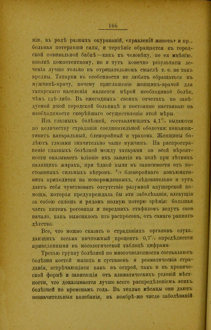 нія, въ родѣ разныхъ окуриваній, «правленій живота» и нр.,. больная потерявши силы, и терпѣніе обращается къ город- ской повивальной бабкѣ—какъ къ человѣку, по ея мнѣнію, ченія лучше только въ отрицательномъ смыслѣ т. е. не такъ вредны. Татарки въ особенности не любятъ обращаться къ мужчинѣ-врачу, почему приглашеніе женщинъ-врачей для татарскаго населенія является мѣрой необходимой болѣе, дуемой мной городской больницѣ я постоянно настаиваю на необходимости скорѣйшаго осуществленія этой мѣры. Изъ глазныхъ болѣзней, составляющихъ 4,1% выдаются по количеству страданія соединительной оболочки: конъюнк- тивитъ катаральный, бленоройный и трахома. Женщины бо- лѣютъ глазами значительно чаще мужчинъ. На распростра- неніе глазныхъ болѣзней между татарами по всей вѣроят- ности оказываетъ вліяніе ихъ занятія въ полѣ при лѣтнихъ стоянныхъ сильныхъ вѣтровъ. 3/б бленоройнаго конъюнкти- вита приходится на новорожденныхъ, слѣдовательно и тутъ даетъ себя чувствовать отсутствіе разумной акушерской по- мощи, которая предупреждала бы эти заболѣванія, влекущія за собою сплошь и рядомъ полную потерю зрѣнія: большая часть пятенъ роговицы и переднихъ стафиломъ ведутъ свое начало, какъ выяснялось изъ распросовъ, отъ самаго ранняго дѣтства. Все, что можно сказать о страданіяхъ органовъ слуха, дающихъ весьма ничтожный процентъ 0,7% опредѣляется приведенными въ носологической таблицѣ цифрами. Третью группу болѣзней по многочисленности составляютъ болѣзни костей мышцъ п суставовъ и ревматическія стра- данія, встрѣчающіяся какъ въ острой, такъ и въ хрониче- ской формѣ и зависящія отъ климатическихъ условій мѣст- ности, что доказывается лучше всего распредѣленіемъ этихъ болѣзней по временамъ года. Въ теплые мѣсяцы они даютъ незначительныя колебанія, въ ноябрѣ-же число заболѣваній