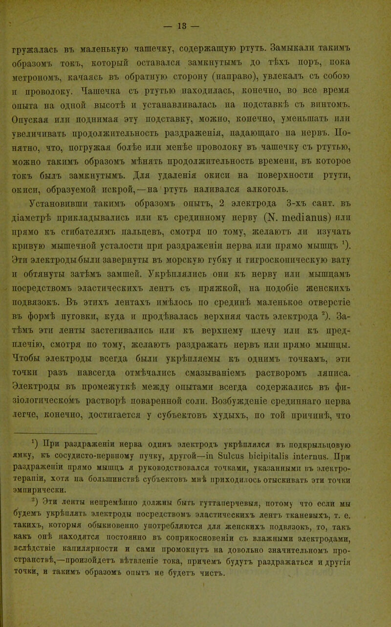 гружалась въ маленькую чашечку, содержащую ртуть. Замыкали такимъ образомъ токъ, который оставался замкнутымъ до тѣхъ поръ, пока метрономъ, качаясь въ обратную сторону (направо), увлекалъ съ собою и проволоку. Чашечка съ ртутью находилась, конечно, во все время опыта на одпой высотѣ и устанавливалась па подставкѣ съ винтомъ. Опуская плп поднимая эту подставку, можно, конечно, уменьшать пли увеличивать продолжительность раздраженія, падающаго на нервъ. По- пятно, что, погружая болѣе или менѣе проволоку въ чашечку съ ртутью, можно такимъ образомъ мѣнять продолжительность времени, въ которое токъ былъ замкнутымъ. Для удаленія окисн на поверхности ртути, окиси, образуемой искрой,—на ртуть наливался алкоголь. Установивши такимъ образомъ опытъ, 2 электрода 3-хъ сайт, въ діаметрѣ прикладывались или къ средппному нерву (К тесНапиз) или прямо къ сгибателямъ пальцевъ, смотря по тому, желаютъ ли изучать кривую мышечной усталости при раздраженіи нерва или прямо мышцъ ’). Этп электроды были завернуты въ морскую губку и гигроскопическую вату и обтянуты затѣмъ замшей. Укрѣплялись они къ нерву или мышцамъ посредствомъ эластическихъ лентъ съ пряжкой, на подобіе женскихъ подвязокъ. Въ этихъ лентахъ имѣлось по срединѣ маленькое отверстіе въ формѣ пуговки, куда и продѣвалась верхняя часть электрода * 2). За- тѣмъ эти ленты застегивались или къ верхнему плечу или къ пред- плечій), смотря по тому, желаютъ раздражать нервъ или прямо мышцы. Чтобы электроды всегда были укрѣпляемы къ однимъ точкамъ, эти точки разъ навсегда отмѣчались смазываніемъ растворомъ ляписа. Электроды въ промежуткѣ между опытами всегда содержались въ фи- зіологическомъ растворѣ поваренной соли. Возбужденіе срединнаго нерва легче, конечно, достигается у субъектовъ худыхъ, по той причинѣ, что *) При раздраженіи нерва одинъ электродъ укрѣплялся въ подкрыльцовую ямку, къ сосудисто-нервному пупку, другой—іп Зиісиз Ьісірііаііз іпіегпиз. При раздраженіи прямо мышцъ я руководствовался точками, указанпымн въ электро- терапіи, хотя на большинствѣ субъектовъ мнѣ приходилось отыскивать эти точки эмпирически. 2) Эти ленты непремѣнно должны быть гуттаперчевыя, йогом) что если мы будемъ укрѣплять электроды посредствомъ эластическихъ лентъ тканевыхъ, т. е. такихъ, которыя обыкновенно употребляются для женскихъ подвязокъ, то, такъ какъ онѣ находятся постоянно въ соприкосновеніи съ влажными электродами, вслѣдствіе капилярности и сами промокнутъ на довольно значительномъ про- странствѣ,—произойдетъ вѣтвленіе тока, причемъ будутъ раздражаться и другія точки, и такимъ образомъ опытъ не будетъ чистъ.