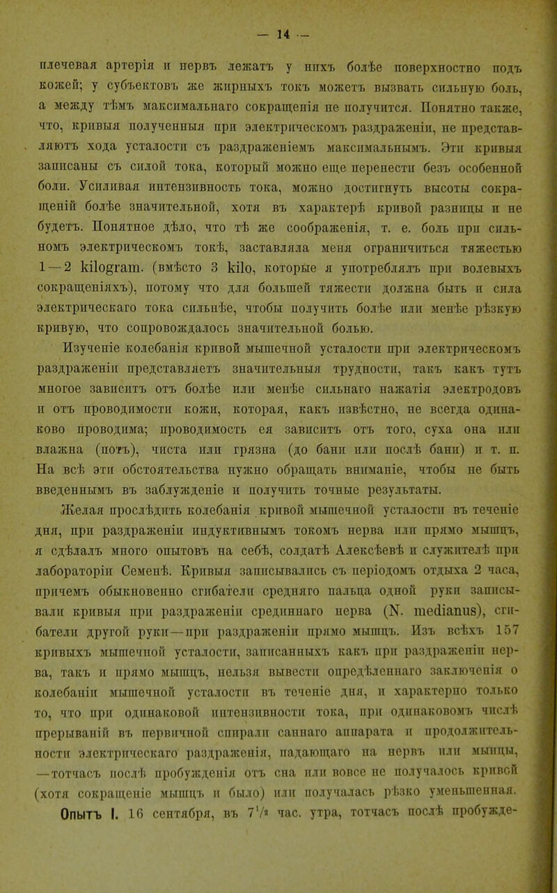 плечевая артерія и первъ лежатъ у шгхъ болѣе поверхностно подъ кожей; у субъектовъ же жирныхъ токъ можетъ вызвать сильную боль, а между тѣмъ максимальнаго сокращенія пе получится. Понятно также, что, кривыя полученныя при электрическомъ раздраженіи, пе представ- ляютъ хода усталости съ раздраженіемъ максимальнымъ. Эти кривыя записаны съ силой тока, который можно еще перенести безъ особенной боли. Усиливая интепзнвность тока, можно достигнуть высоты сокра- щеній болѣе значительной, хотя въ характерѣ кривой разницы п не будетъ. Понятное дѣло, что тѣ лее соображенія, т. е. боль при силь- номъ электрическомъ токѣ, заставляла меня ограничиться тяжестью 1 — 2 кі1о§гат. (вмѣсто 3 кііо, которые я употреблялъ при волевыхъ сокращеніяхъ), потому что для большей тяжести должна быть и сила электрическаго тока сильнѣе, чтобы получить болѣе или менѣе рѣзкую кривую, что сопровождалось значительной болью. Изученіе колебанія кривой мышечной усталости при электрическомъ раздраженіи представляетъ значительныя трудности, такъ какъ тутъ многое зависитъ отъ болѣе или менѣе сильнаго нажатія электродовъ и отъ проводимости кожи, которая, какъ извѣстно, не всегда одина- ково проводима; проводимость ея завпептъ отъ того, суха опа или влажна (потъ), чиста или грязпа (до бани или послѣ бани) и т. и. На всѣ эти обстоятельства нужно обращать вниманіе, чтобы не быть введеннымъ въ заблужденіе и получить точные результаты. Желая прослѣдить колебанія кривой мышечной усталости въ теченіе дня, при раздраженіи индуктивнымъ токомъ нерва или прямо мышцъ, я сдѣлалъ мпого опытовъ на себѣ, солдатѣ Алексѣевѣ и служителѣ при лабораторіи Семенѣ. Кривыя записывались съ періодомъ отдыха 2 часа, причемъ обыкновенно сгибатели средняго пальца одной руки записы- вали кривыя при раздраженіи срединнаго нерва (№ тейіапиз), сги- батели другой руки — при раздраженіи прямо мышцъ. Изъ всѣхъ 157 кривыхъ мышечной усталости, записанныхъ какъ при раздраженіи нер- ва, такъ и прямо мышцъ, нельзя вывести опредѣленнаго заключенія о колебаніи мышечной усталости въ теченіе дня, и характерно только то, что при одинаковой ннтензнвностн тока, при одинаковомъ числѣ прерываній въ первичной спирали саннаго аппарата и продолжитель- ности электрическаго раздраженія, падающаго на нервъ или мынцы, —тотчасъ послѣ пробужденія отъ сна или вовсе пе получалось кривой (хотя сокращеніе мышцъ и было) или получалась рѣзко уменьшенная. Опытъ I. 16 сентября, въ 7V* час. утра, тотчасъ послѣ пробужде-