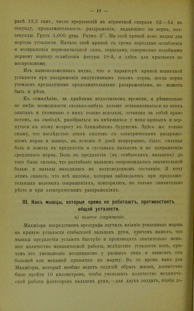 ратѣ 13,5 сант., число прерываній въ первичной спирали 52 — 54 въ секунду, продолжительность раздраженія, падающаго па нервъ, пол- секунды. Грузъ 1,000 дгт. Ритмъ 2. На этой кривой ясно видны два періода усталости. Начало этой кривой съ тремя періодами ослабленія и возвращенія первоначальной силы, періодами, совершенно подобными первому періоду ослабленія фигуры 18-й, я здѣсь для краткости не воспроизвожу. Изъ вышеизложеннаго видно, что о характерѣ кривой мышечной усталости при раздраженіи индуктивнымъ токомъ перва, когда нервъ утомленъ предыдущими продолжительными раздраженіями, не можетъ быть и рѣчи. Къ сожалѣнію, за крайнимъ недостаткомъ времени, я рѣшительно не имѣю возможности сколько-нибудь дольше останавливаться на этихъ опытахъ и упоминаю о нпхъ только вскользь, оставляя за собой право потомъ, на свободѣ, разобраться въ имѣющихся у меня кривыхъ и вер- нуться къ этому вопросу въ ближайшемъ будущемъ. Здѣсь же только скажу, что послѣдствіе этихъ опытовъ съ электрическимъ раздраже- ніемъ нерва п мышцъ, въ теченіе 8 дней непрерывно, было: сильная боль и ломота въ предилечін и суставахъ пальцевъ и по направленію срединнаго нерва. Боль въ предплечій (въ сгибателяхъ пальцевъ) до того была сильна, что разгибаніе пальцевъ сопровождалось значительной болью п пальцы находились въ полусведепномъ состояніи. Я хочу этимъ сказать, что всѣ явленія, которыя наблюдались при продолжи- тельныхъ волевыхъ сокращеніяхъ, повторялись, но только значительно рѣзче и при электрическихъ раздраженіяхъ. III. Какъ мышцы, которыя прямо не работаютъ, противостоятъ общей усталости. а) волевое сокращеніе. Маджіора посредствомъ эргографа изучилъ вліяніе усиленнаго марша на кривую усталости сгибателей пальцевъ руки, причемъ нашелъ, что мышцы предплечій устаютъ быстрѣе и производятъ значительно мень- шее количество механической работы, вслѣдствіе усталости ногъ, при- чемъ это уменьшеніе неодинаково у разныхъ лицъ и зависитъ отъ большей или меньшей привычки къ маршу. Въ то время какъ для Маджіоры, который вообще ведетъ сндЛчій образъ жизни, достаточно было пройти 10 километровъ, чтобы уменьшить количество механиче- ской работы флексоровъ пальцевъ руки,—для двухъ солдатъ, чтобы до-