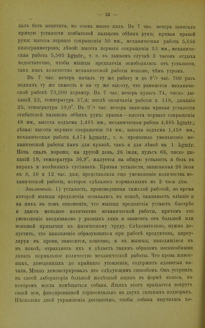 далъ безъ аппетита, по очень мпого пилъ. Въ 7 час. вечера записалъ кривую усталости сгибателей пальцевъ обѣихъ рукъ; кривая правой руки: высота перваго сокращенія 50 мм., механическая работа 5,556 кплограмметровъ; лѣвой: высота перваго сокращенія 53 мм., механиче- ская работа 5,505 кдтіг., т. е. въ данномъ случаѣ 3 часовъ отдыха недостаточно, чтобы мышцы предплечій освободились отъ усталости, такъ какъ количество механической работы меньше, чѣмъ утромъ. Въ 7 час. вечера началъ ту же работу и до 9Уг час. 700 разъ поднялъ ту же тяжесть и на ту же высоту, что равняется механиче- ской работѣ 73,500 кграмтр. Въ 7 час. вечера пульсъ 74, чпело ды- ханій 22, температура 37,4; послѣ окопчапія работы п. 118, дыханіе 25, температура 38,0°. Въ 9гА час. вечера записана кривая усталости сгибателей пальцевъ обѣихъ рукъ: правая — высота перваго сокращенія 48 мм., высота подъема 1,495 мм., механическая работа 4,485 кдіпіг.; лѣвая: высота перваго сокращенія 54 мм., высота подъема 1,458 мм., механическая работа 4,474 к^теіг., т. е. произошло уменьшеніе ме- ханической работы какъ для правой, такъ и для лѣвой па 1 к§шіі\ Ночь спалъ хорошо; на другой день, 26 іюля, пульсъ 66, число ды- ханій 19, температура 36,9°, жалуется на общую усталость п боль въ икрахъ и колѣнныхъ суставахъ. Кривая усталости, записанная 26 іюля въ 8, 10 и 12 час. дня, представляла еще уменьшеніе количества ме- ханической работы, которое сдѣлалось нормальнымъ въ 2 часа дня. Заключеніе. 1) усталость, произведенная тяжелой работой, во время которой мышцы предплечій оставались въ покоѣ, оказываетъ вліяніе п па нихъ въ томъ отношеніи, что мышцы предплечія устаютъ быстрѣе и даютъ меньшее количество механической работы, причемъ это уменьшеніе неодинаково у разныхъ лицъ п зависитъ отъ большей пли меньшей привычки къ физическому труду. Слѣдовательно, нужно до- пустить, что накопленіе образующихся при работѣ продуктовъ, цирку- лируя въ крови, заносится, конечно, и въ мышцы, находящіяся въ въ покоѣ, отравляетъ ихъ и дѣлаетъ такимъ образомъ неспособными давать нормальное количество механической работы. Что кровь живот- ныхъ, доведенныхъ до крайняго утомленія, содержитъ ядовитыя на- чала, Мо880 демонстрировалъ это слѣдующимъ способомъ. Онъ устроилъ въ своей лабораторіи большой желѣзный ящикъ въ формѣ колеса, въ которомъ могла помѣщаться собака. Ящикъ этотъ вращается вокругъ своей оси, фиксированной горизонтально на двухъ сильныхъ подпорахъ. Нѣсколько дней упражненія достаточно, чтобы собака выучилась хо-