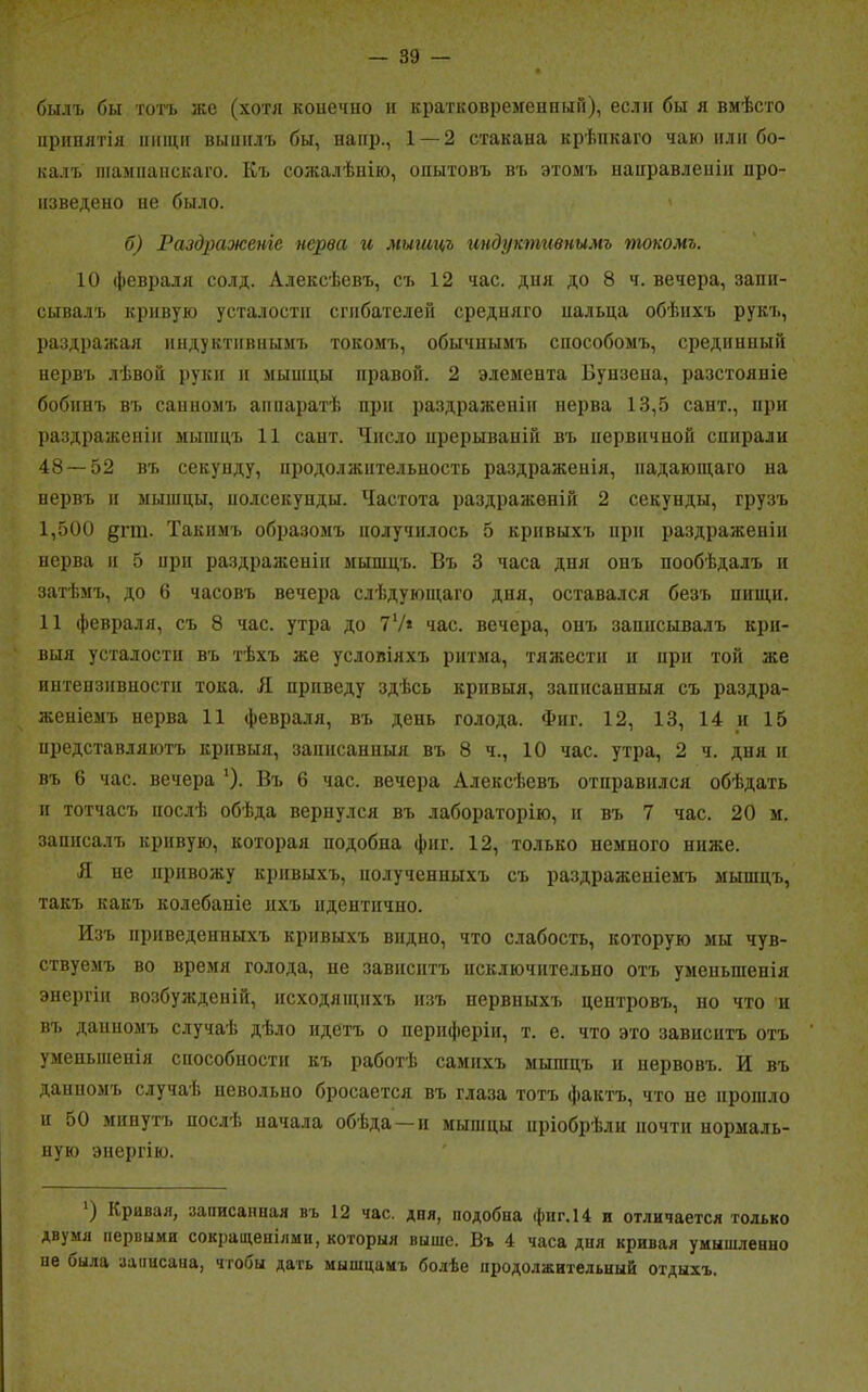 былъ бы тотъ же (хотя конечно и кратковременный), если бы я вмѣсто принятія пищи выннлъ бы, наир., 1 — 2 стакана крѣпкаго чаю пли бо- калъ шампанскаго. Къ сожалѣнію, опытовъ въ этомъ направленіи про- изведено ие было. б) Раздраженіе нерва а мышцъ индуктивнымъ токомъ. 10 февраля солд. Алексѣевъ, съ 12 час. дня до 8 ч. вечера, запи- сывалъ кривую усталости сгибателей средняго нальца обѣихъ рукъ, раздражая индуктивнымъ токомъ, обычнымъ способомъ, срединный нервъ лѣвой руки и мышцы правой. 2 элемента Бунзена, разстояніе бобинъ въ санномъ аппаратѣ при раздраженіи нерва 13,5 сайт., при раздраженіи мышцъ 11 сайт. Число прерываній въ первичной спирали 48 — 52 въ секунду, продолжительность раздраженія, падающаго на нервъ и мышцы, нолсекунды. Частота раздраженій 2 секунды, грузъ 1,500 §пп. Такимъ образомъ получилось 5 кривыхъ при раздраженіи нерва и 5 при раздраженіи мышцъ. Въ 3 часа дня онъ пообѣдалъ и затѣмъ, до 6 часовъ вечера слѣдующаго дня, оставался безъ нищи. 11 февраля, съ 8 час. утра до 7V* час. вечера, онъ записывалъ кри- выя усталости въ тѣхъ же условіяхъ ритма, тяжести и при той же интепзивностн тока. Л приведу здѣсь кривыя, записанныя съ раздра- женіемъ нерва 11 февраля, въ день голода. Фиг. 12, 13, 14 и 15 цредставляютъ кривыя, записанныя въ 8 ч., 10 час. утра, 2 ч. дня и въ 6 час. вечера ')• Въ 6 час. вечера Алексѣевъ отправился обѣдать и тотчасъ послѣ обѣда вернулся въ лабораторію, н въ 7 час. 20 м. записалъ кривую, которая подобна фиг. 12, только пемпого ниже. Я не привожу кривыхъ, полученныхъ съ раздраженіемъ мышцъ, такъ какъ колебаніе ихъ идентично. Изъ приведенныхъ кривыхъ видно, что слабость, которую мы чув- ствуемъ во время голода, не зависитъ исключительно отъ уменьшенія энергіи возбужденій, исходящихъ изъ нервныхъ центровъ, но что ц въ данномъ случаѣ дѣло идетъ о периферіи, т. е. что это зависитъ отъ уменьшенія способности къ работѣ самихъ мышцъ и нервовъ. И въ данномъ случаѣ невольно бросается въ глаза тотъ фактъ, что нс прошло н 50 минутъ послѣ начала обѣда—и мышцы пріобрѣли почти нормаль- ную энергію. ) Кривая, записанная въ 12 час. дпя, подобна фиг. 14 и отличается только двумя первыми сокращеніями, которыя выше. Въ 4 часа дня кривая умышленно не была записана, чтобы дать мышцамъ болѣе продолжительный отдыхъ.