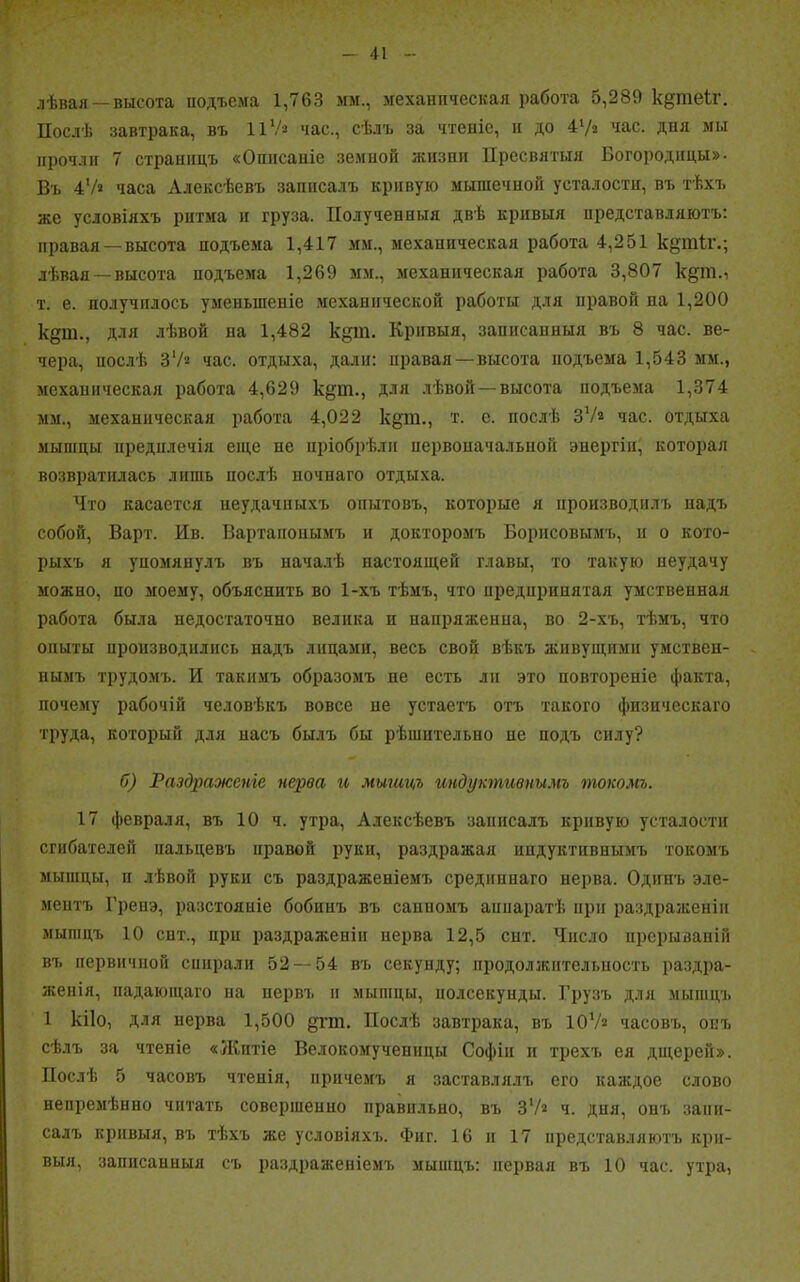 лѣвая —высота подъема 1,763 мм., механическая работа 5,289 кдпіеіг. Послѣ завтрака, въ II1/* час., сѣлъ за чтеніе, и до 4‘/г час. дня мы прочли 7 страницъ «Описаніе земной жизни Пресвятыя Богородицы». Въ 47* часа Алексѣевъ записалъ кривую мышечной усталости, въ тѣхъ же условіяхъ ритма и груза. Полученныя двѣ кривыя представляютъ: правая —высота подъема 1,417 мм., механическая работа 4,251 к§щ4г.; лѣвая —высота подъема 1,269 мм., механическая работа 3,807 к§т., т. е. получилось уменьшеніе механической работы для правой па 1,200 к§т., для лѣвой на 1,482 кдт. Кривыя, записанныя въ 8 час. ве- чера, послѣ 37* час. отдыха, дали: правая —высота подъема 1,543 мм., механическая работа 4,629 к§т., для лѣвой —высота подъема 1,374 мм., механическая работа 4,022 к§т., т. с. послѣ 37* час. отдыха мышцы предплечій еще пе пріобрѣли первоначальной энергіи, которая возвратилась лишь послѣ ночнаго отдыха. Что касается неудачныхъ опытовъ, которые я производилъ надъ собой, Варт. Ив. Вартанопымъ и докторомъ Борисовымъ, п о кото- рыхъ я упомянулъ въ началѣ настоящей главы, то такую неудачу можно, по моему, объяснить во 1-хъ тѣмъ, что предпринятая умственная работа была недостаточно велика п напряженна, во 2-хъ, тѣмъ, что опыты производились надъ лицами, весь свой вѣкъ живущими умствен- нымъ трудомъ. И такимъ образомъ не есть ли это повтореніе факта, почему рабочій человѣкъ вовсе не устаетъ отъ такого физическаго труда, который для насъ былъ бы рѣшительно де подъ силу? б) Раздраженіе нерва и мыгицъ индуктивнымъ токомъ. 17 февраля, въ 10 ч. утра, Алексѣевъ записалъ кривую усталости сгибателей пальцевъ правой руки, раздражая индуктивнымъ токомъ мышцы, и лѣвой руки съ раздраженіемъ средиппаго нерва. Одинъ эле- ментъ Гренэ, разстояніе бобинъ въ санномъ аппаратѣ при раздраженіи мышцъ 10 сит., при раздраженіи нерва 12,5 снт. Число прерываній въ первичной спирали 52 — 54 въ секунду; продолжительность раздра- женія, падающаго на нервъ и мышцы, нолсекунды. Грузъ для мышцъ 1 кііо, для нерва 1,500 дпп. Послѣ завтрака, въ 107« часовъ, опт. сѣлъ за чтеніе «Житіе Велокомученнцы Софіи и трехъ ея дщерей». Послѣ 5 часовъ чтенія, причемъ я заставлялъ его каждое слово непремѣнно читать совершенно правильно, въ 37^ ч. дня, онъ запи- салъ кривыя, въ тѣхъ же условіяхъ. Фиг. 16 и 17 представляютъ кри- выя, записанныя съ раздраженіемъ мышцъ: первая въ 10 час. утра,