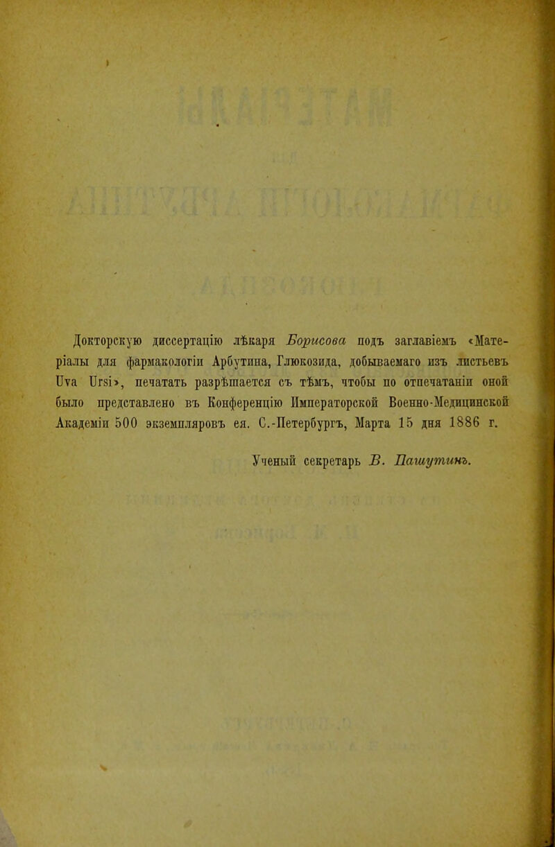 Докторскую диссертацію лѣкаря Борисова подъ заглавіемъ сМате- ріалы для фармакологіп Арбутина, Глюкозида, добываемаго изъ лпстьевъ ІІѵа ІІгзі>, печатать разрѣшается съ тѣмъ, чтобы по отпечатаніп оной было представлено въ Конференцію Императорской Военно-Медицинской Акадеыіи 500 экземпляровъ ея. С.-Петербургъ, Марта 15 дня 1886 г. Ученый секретарь ѣ. Пашутинъ.