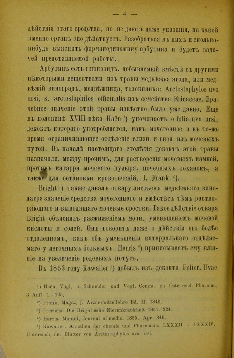 двйствія этаго средства, но недаютъдаже указанія, на какой именно органъ оно дѣйствуетъ. Разобраться въ нихъ и сколько- нибудь выяснить фармакодинамику арбутина и будетъ зада- чей представляемой работы. Арбутинъ есть глюкозидъ, добываемый вмѣстѣ съ другими нѣкоторыми веществами изъ травы медвѣжья ягода, или мед- вѣжій виноградъ, медвѣжница, толокнянка- АгсІозіарЬуІоз иѵа іігзі, в. агсІ08ІарніІ08 оШсіпаІіз изъ семейства Егісасеае. Вра- чебное значеніе этой травы извѣстно было уже давно. Еще въ половинѣ XVIII вѣка Наён х) упоминаетъ о Гоііа иѵа іігзі, декоктъ котораго употребляется, какъ мочегонное и въ то-же время ограничивающее отдѣленіе слизи и гноя изъ мочевыхъ путей. Въ началѣ настоящаго столѣтія декоктъ этой травы назначали, между прочимъ, для растворенія мочевыхъ камней, протдоъ катарра мочеваго пузыря, почечныхъ лоханокъ, а такжРдля остановки кровотеченій. I. Рганк -). Вгі§пі3) также давалъ отвару листьевъ медвѣжьяго внно- дагра значеніе средства мочегоннаго и вмѣстѣсъ тѣмъ раство- ряющаго и выводящаго мочевые сростки. Такое дѣйствіе отвара Вгі§1іі объяснялъ разжиженіемъ мочи, уменынснк'мъ мочевой кислоты и солей. Онъ говоритъ даже о дѣйствіи его болѣе отдаленномъ, какъ объ уменыненіи катарральнаго отдѣляе- маго у легочныхъ больныхъ. Наітіз4) принпсываетъ ему влія- ніе на увеличеніе родовыхъ потугъ. Въ 1852 году Каѵѵаііег5) добылъ изъ декокта Роііог. Иѵае Г) Набп Ѵоді. іи бсЬпеШсг иай Ѵо^І. Сотт. га бзЬеггеісІі Рііагтас. 3 АпП. 1- 105. 3) Ргапк. Мадаг. {. АгапеітіЦеІІеЬго Вй. II. 1849. 3) РгспсЬб. Иіѳ Вп^НііасЬе ШегепкгапкЬеіь 1851. 224. «) Наггів. Моиіеі, Лоигпаі оГтеіііс. 1855. Арг. 346. *) Кадѵаііег. Аипаііеп (Іег сііетіе иий РЬагтаоіо. ЬХХХІІ - ЬХХХІѴ. ІІпЬегэисІі. (Іег ВШьЬег ѵоп АгсІозЬарЬуІоз иѵа игзі.