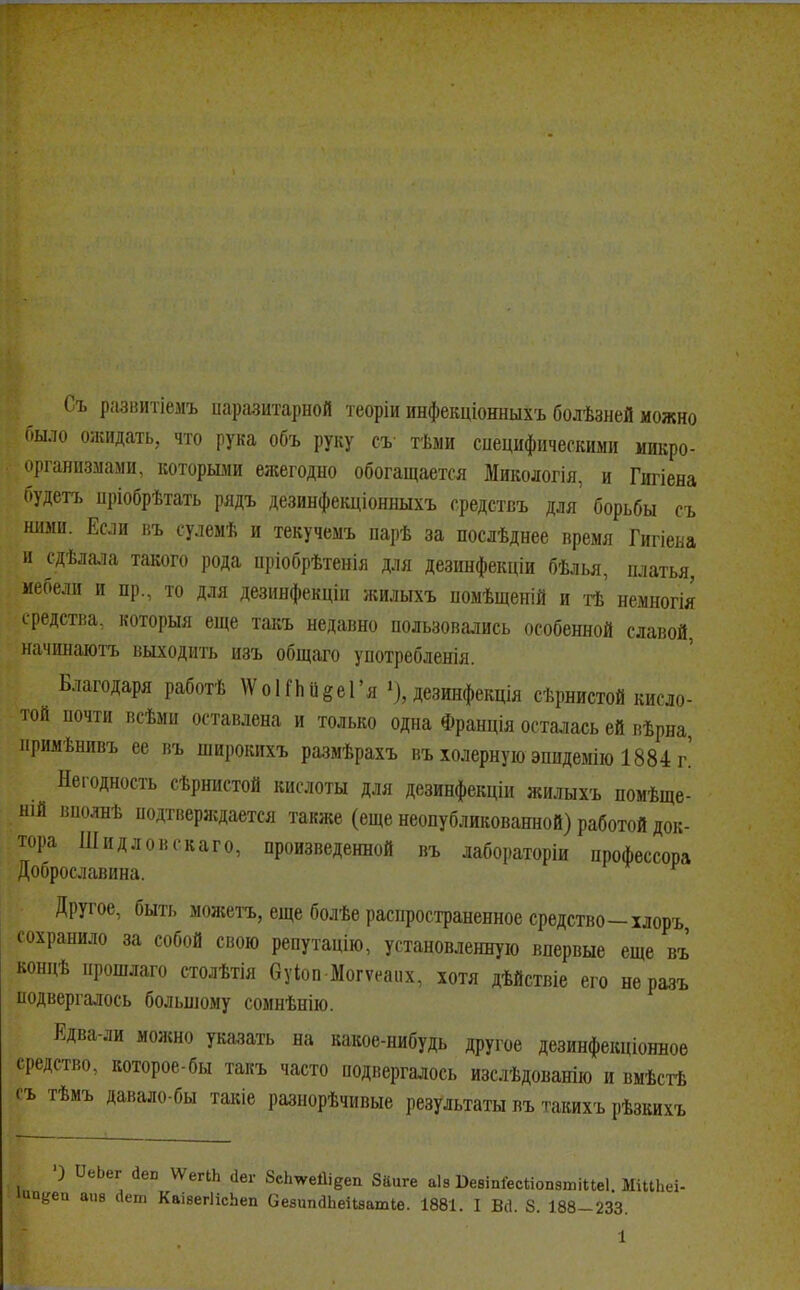 Съ развитіемъ паразитарной теоріи инфекціонныхъ болѣзней можно было ожидать, что рука объ руку съ тѣми специфическими микро- организмами, которыми ежегодно обогащается Микологія, и Гигіена будетъ цріобрѣтать рядъ дезинфекціонныхъ средствъ для' борьбы съ ними. Если въ сулемѣ и текучемъ парѣ за послѣднее время Гигіена и сдѣлала такого рода пріобрѣтенія для дезинфекціи бѣлья, платья, мебели и пр., то для дезинфекціи жилыхъ помѣщеній и тѣ немногія средства, который еще такъ недавно пользовались особенной славой, начинаютъ выходить изъ общаго употребленія. Благодаря работѣ \Ѵо1іпйёе1'я »), дезинфекція сѣрнистой кисло- той почти всѣми оставлена и только одна Франція осталась ей вѣрна нримѣнивъ ее въ широкихъ размѣрахъ въ холерную эпидемію 1884 г! Негодность сѣрнистой кислоты для дезинфекціи жилыхъ помѣще- шй вполнѣ подтверждается также (еще неопубликованной) работой док- тора Шидловскаго, произведенной въ лабораторіи профессора Доброславина. Другое, быть можетъ, еще болѣе распространенное средство -хлоръ сохранило за собой свою репутацію, установленную впервые еще въ концѣ прошлаго столѣтія буіоп Могѵеаих, хотя дѣйствіе его неразъ подвергалось большому сомнѣнію. Едва-ли можно указать на какое-нибудь другое дезинфекціонное средство, которое-бы такъ часто подвергалось изслѣдованію и вмѣстѣ съ тѣмъ давало-бы такіе разнорѣчивые результаты въ тавихъ рѣзкихъ ') ѴьЬет йег, ѴѴеПЬ сіег 8с1тейіёеп Зііиге аіз БевіпіесМопатіПеІ. МіІСЬеі-
