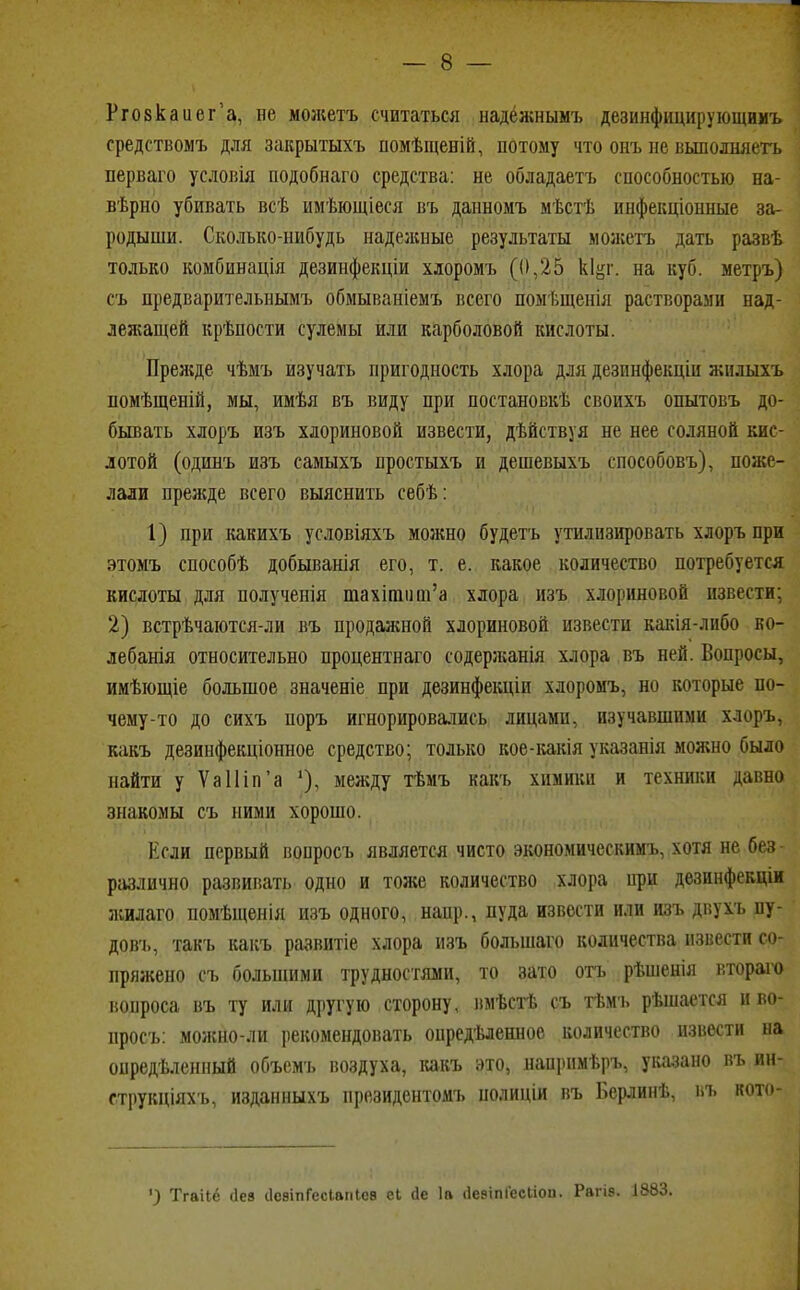 Ргозкаиег'а, не можетъ считаться надёжнымъ дезинфицирующимъ средствомъ для закрытыхъ помѣщеній, потому что онъ не выполияетъ перваго условія нодобнаго средства: не обладаетъ способностью еа- вѣрно убивать всѣ имѣющіеся въ данномъ мѣстѣ инфекціонные за- родыши. Сколько-нибудь надежные результаты можетъ дать развѣ только комбинація дезинфекціи хлоромъ (0,25 кіцг. на куб. метръ) съ предварительнымъ обмываніемъ всего помѣщенія растворами над- лея;ащей крѣпости сулемы или карболовой кислоты. Преяаде чѣмъ изучать пригодность хлора для дезпнфекціи жплыхъ помѣщеній, мы, имѣя въ виду при постановкѣ своихъ опытовъ до- бывать хлоръ изъ хлориновой извести, дѣйствуя не нее соляной кис- лотой (одинъ изъ самыхъ простыхъ и дешевыхъ способовъ), поже- лали прежде всего выяснить себѣ: 1) при какихъ условіяхъ можно будетъ утилизировать хлоръ при этомъ способѣ добыванія его, т. е. какое количество потребуется кислоты для полученія тахипит'а хлора изъ хлориновой извести; 2) встрѣчаются-ли въ продаяшой хлориновой извести какія-либо ко- лебанія относительно процентнаго содеря;анія хлора въ ней. Вопросы, имѣющіе большое значеніе при дезинфекціи хлоромъ, но которые по- чему-то до сихъ поръ игнорировались лицами, изучавшими хлоръ, какъ дезинфекціонное средство; только кое-какія указанія можно было найти у Ѵа11іп'а между тѣмъ какъ химики и техники давно знакомы съ ними хорошо. Если первый вопросъ является чисто экономическим^ хотя не без- различно развивать одно и тоже количество хлора при дезинфекціи жилаго помѣщенія изъ одного, напр., пуда извости или изъ двухъ пу- дов'ь, такъ какъ развитіе хлора изъ болынаго количества извести со- пряжено съ большими трудностями, то зато отъ рѣшенія втораго «опроса въ ту или другую сторону, вмѣстѣ съ тѣмъ рѣшастся и во- просъ: можно-ли рекомендовать опредѣленное количество извести на онредѣленный объемъ воздуха, какъ это, напрнмѣръ, указано въ ин- струкціяхъ, изданныхъ президентомъ нолиціи въ Берлинѣ, ьъ кото- ') Тгаііё сіез сІсаіпГссіаиІса еі гіе 1а (Іевіпіесііоп. Рагіэ. 1883.