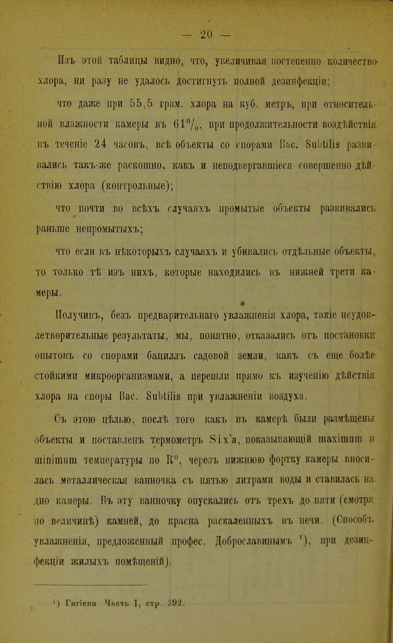 Изъ этой таблицы видно, что, увеличивая постепенно количества хлора, ни разу не удалось достигнуть полной дезинфскцін: что даже при 55,5 грам. хлора на куб. метръ, при относитель- ной влажности камеры въ 61°/0, при продолжительности воздѣйетвія въ теченіе 24 часовъ, всѣ объекты со спорами Пас. 8иЬіі1іа разви- вались такъ-же раскошно, какъ и неподвергавшіеся совершенно дѣй- ствію хлора (контрольные); что почти во всѣхъ случаяхъ промытые объекты развивались раньше непромытыхъ; что если въ нѣкоторыхъ случаяхъ и убивались отдѣльные объекты, то только тѣ изъ нихъ, которые находились въ нижней трети ка- меры. Получивъ, безъ предварительная увлажненія хлора, такіе неудов- летворительные результаты, мы, понятно, отказались отъ постановки онытовъ со спорами бациллъ садовой земли, какъ съ еще бо.іѣе стойкими микроорганизмами, а перешли прямо къ изученію дѣйствія хлора на споры Вас. 8иЫі1і8 при увлажненіп воздуха. Съ этою цѣлью, послѣ того какъ въ камерѣ были размѣщсны объекты и поставленъ термометръ Яіха, показывающій шахітиш н тіпітит температуры по К, черезъ нижнюю фортку камеры вноси- лась металлическая ванночка съ пятью литрами воды и ставилась на дно камеры. Въ эту ванночку опускались отъ трехъ до пяти (смотря но всличинѣ) камней, до красна раскаленпыхъ въ печи. (Способъ увлазкненія, предложенный ирофес. Доброславинымъ '), при дезин- фекціи жилыхъ помѣіценій). ') Гигіена Чпсть I, стр. 292.