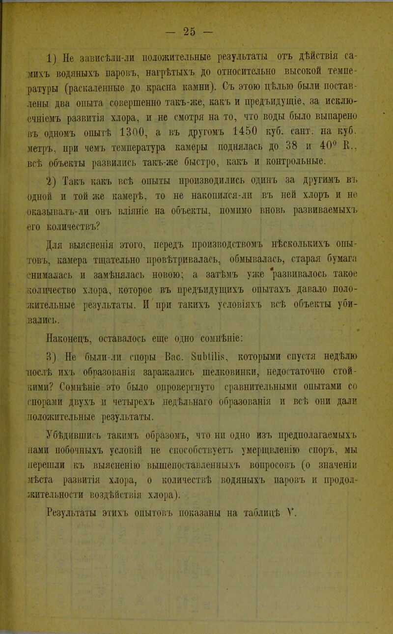 1) Не зависѣли-ли положительные результаты отъ дѣйствія са- михъ водяныхъ паровъ, нагрѣтыхъ до относительно высокой темпе- ратуры (раскаленные до красна камни). Съ этою цѣлыо были постав- лены два опыта совершенно такъ-же, какъ и предъидущіе, за исклю- ечніемъ развитія хлора, и не смотря на то, что воды было выпарено въ одномъ опыт* 1300, а въ другомъ 1450 куб. сайт, на куб. метръ, при чемъ температура камеры поднялась до 38 и 40° К., вс* объекты развились такъ-же быстро, какъ и контрольные. 2) Такъ какъ всѣ опыты производились одинъ за другимъ въ одной и той л;е камер*, то не накопился-ли въ ней хлоръ и но оказывалъ-ли онъ вліяніе на объекты, помимо вновь развиваемых!, его количествъ? Для выясненія этого, передъ нропзводствомъ нѣсколькихъ опы- товъ, камера тщательно нровѣтривалась, обмывалась, старая бумага снималась и замѣнялась новою; а зат*мъ уже развивалось такое количество хлора, которое въ предъидущихъ опытахъ давало поло- іКіітельные результаты. И при такихъ условіяхъ всѣ объекты уби- вались. Наконецъ, оставалось еще одно сомнѣніе: В) Не были-ли споры Вас. 8иЫі1І8, которыми спустя недвлю поел* ихъ образованія заражались шелковинки, недостаточно стой- кими? Сомнѣніе это было опровергнуто сравнительными опытами со спорами двухъ и четырехъ недѣльнаго об])азованія и всѣ они дали положительные результаты. Убѣдивши.ъ такимъ образомъ, что ни одно изъ предполагаемых!, нами побочныхъ условій не способствует!, умерщвленію споръ, мы перешли въ выясненйо вышепостаі;ленньі.\'ь воиросовъ (о значеніи мѣста развитія хлора, о количеств* водяныхъ паровъ и продол- жительности воздѣііствія хлора). .