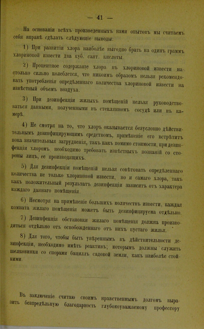 На основаніи всѣхъ произведенныхъ нами опытовъ мы считаешь себя вправѣ сдѣлать слѣдующіе выводы: 1) При развитіи хлора наиболѣе выгодно брать на одинъ граммъ хлориновой извести два куб. сайт, кислоты. •I) Процентное содержаще хлора въ хлориновой извести на столько сильно колеблется, что никоим, обрааоиъ нельзя рекомендо- вать употреблешя опредѣленнаго количества хлориновой извести на иэвѣстный объемъ воздуха. 3) При дезинфекціи жилыхъ помѣщеній нельзя руководство- ваться данными, полученными въ стеклянномъ сосудѣ или въ ка- мерѣ. 4) Не смотря на то, что хлоръ оказывается безусловно дѣйстви- тельнымъ дезинфицирующимъ средствомъ, примѣненіе его встрѣтитъ пока значительныя затрудненія, такъ какъ пошло стоимости придезин- фекщи хлоромъ необходимо требовать извѣстныхъ познаній со сто- роны лицъ, ее ироизводящихъ. 5) Для дезинфекціи помѣщеній нельзя совѣтовать опредѣленнаго количества не только хлориновой извести, но и самаго хлора, такъ какъ положительный результат дезинфекціи зависитъ отъ характера клждаго дан наго помѣщенія. 6) Несмотря на примѣненіе большихъ количества, извести, каждая комната жилаго помѣщенія можетъ быть дезинфицируема отдѣльно. 7) Дезинфекція обстановки жилаго номѣщен.я должна произво- диться отдѣльно огъ освобожденнаго отъ нихъ пустого жилья  8) Для того, чтобы быть увѣреннымъ въ действительности де- аинфекпш, необходимо имѣть реактивъ; которымъ должны служить шелковинки со спорами бациллъ садовой земли, какъ „аиболѣе стой- КII ми зить\ГТНІе СЧИТаЮ ШтЪ нРавст»е»«ь,мъ долгомъ выра- зить безпредѣльную благодарность глубокоуважаемому профессору