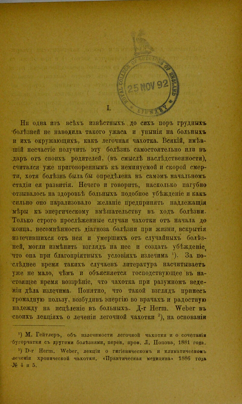 Ни одна изъ всѣхъ извѣстныхъ до сихъ поръ грудныхъ 'болѣзней не наводила такого ужаса и унынія на больныхъ и ихъ окружающихъ, какъ легочная чахотка. Всякій, имѣв- шій несчастіе получить эту болѣзнь самостоятельно пли въ даръ отъ своихъ родителей, (въ смыслѣ наслѣдственности), считался уже приговореннымъ къ неминуемой и скорой смер- ти, хотя болѣзнь была бы опредѣлена въ самомъ начальномъ стадіи ея развитія. Нечего и говорить, наско.іько пагубно отзыва.!іось на здоровьѣ больныхъ подобное убѣжденіе и какъ сильно оно парализовало желаніе предпринять надлежащія мѣры къ энергическому вмѣшательству въ ходъ бо.іѣзни. Только строго прослѣженные случаи чахотки отъ начала до конца, несомнѣнность діагноза болѣзни при жизни, вскрытія изтечившихся отъ нея и умершихъ отъ случайныхъ болѣз- ней, могли измѣнить взглядъ на нее и создать убѣжденіе^ что она при благопріятныхъ условіяхъ излечима '). За по- слѣднее время такихъ случаевъ литература насчитываетъ уже не мало, чѣмъ и объясняется господствующее въ на- стоящее время воззрѣніе, что чахотка при разумномъ веде- ніи дѣла излечима. Понятно, что такой взглядъ принесъ громадную пользу, возбудивъ энергію во врачахъ и радостную надежду на исцѣленіе въ больныхъ. Д-г Негт. ѴѴеЪег въ своихъ лекціяхъ о леченіп легочной чахотки ^), на основаніи ‘) М. Гейтлеръ, объ излечимости легочной чахотки и о сочетаніи бугорчатки съ другими болѣзнями, перев. про®. Л. Попова, 1881 года. ’) В-г Негт. ІѴеЬег, лекціи о гигіеническомъ и климатическомъ леченіи хронической чахотки. «Практическая медицина» 1886 года