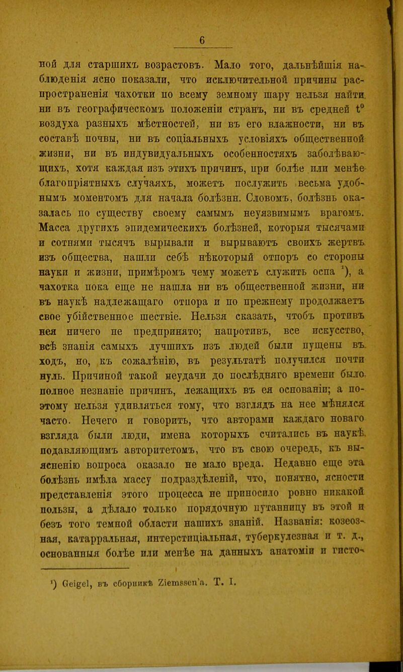 ной для старшихъ возрастовъ. Мало того, да,іьнѣйшія на-^ блюденія ясно показали, что иск.іючительной причины рас- пространенія чахотки по всему земному шару нельзя найти, ни въ географическомъ положеніи странъ, ни въ средней 1° воздуха разныхъ мѣстностей, ни въ его влажности, ни въ составѣ почвы, ни въ соціальныхъ условіяхъ обіцественной жизни, ни въ индувидуальныхъ особенностяхъ заболѣваю- щихъ, хотя каждая изъ этихъ причинъ, при болѣе пли менѣе благопріятныхъ случаяхъ, можетъ послужить весьма удоб- нымъ моментомъ Д.ЛЯ начала болѣзни. Словомъ, бо.лѣзнь ока- залась по существу своему самымъ неуязвимымъ врагомъ. Масса другихъ эпидемическихъ бо.іѣзней, которыя тысячами и сотнями тысячъ вырывали и вырываютъ своихъ жертвъ изъ общества, нашли себѣ нѣкоторый отпоръ со стороны науки и жизни, примѣромъ чему можетъ агужить оспа ’), а чахотка пока еще не нашла ни въ общественной жизни, ни въ наукѣ надлежащаго отпора и по прежнему продолжаетъ свое убійственное шествіе. Нельзя сказать, чтобъ противъ нея ничего не предпринято; напротивъ, все искусство, всѣ знанія самыхъ лучшихъ изъ людей были пущены въ. ходъ, но, къ сожалѣнію, въ резу.іьтатѣ получился почти нуль. Причиной такой неудачи до послѣдняго времени было- полное незнаніе причинъ, лежащихъ въ ея основаніи; а по- этому нельзя удив.чяться тому, что взглядъ на нее мѣнялся часто. Нечего и говорить, что авторами каждаго новаго взгляда были люди, имена которыхъ считалось въ наукѣ, подавляющимъ авторитетомъ, что въ свою очередь, къ вы- ясненію вопроса оказало не ма.ло вреда. Недавно еще эта болѣзнь имѣла массу подраздѣленій, что, понятно, ясности представленія этого процесса не приносило ровно никакой пользы, а дѣлало только порядочную путанпнцу въ этой и безъ того темной области нашихъ знаній. Названія: козеоз^ ная, катарральная, ннтерстпціа.іьная, туберкулезная и т. д., основанныя болѣе пли менѣе на данныхъ анатоміи и гисто- ') Оеі§е1, въ сборникѣ Хіетвзсп’л. Т. I.