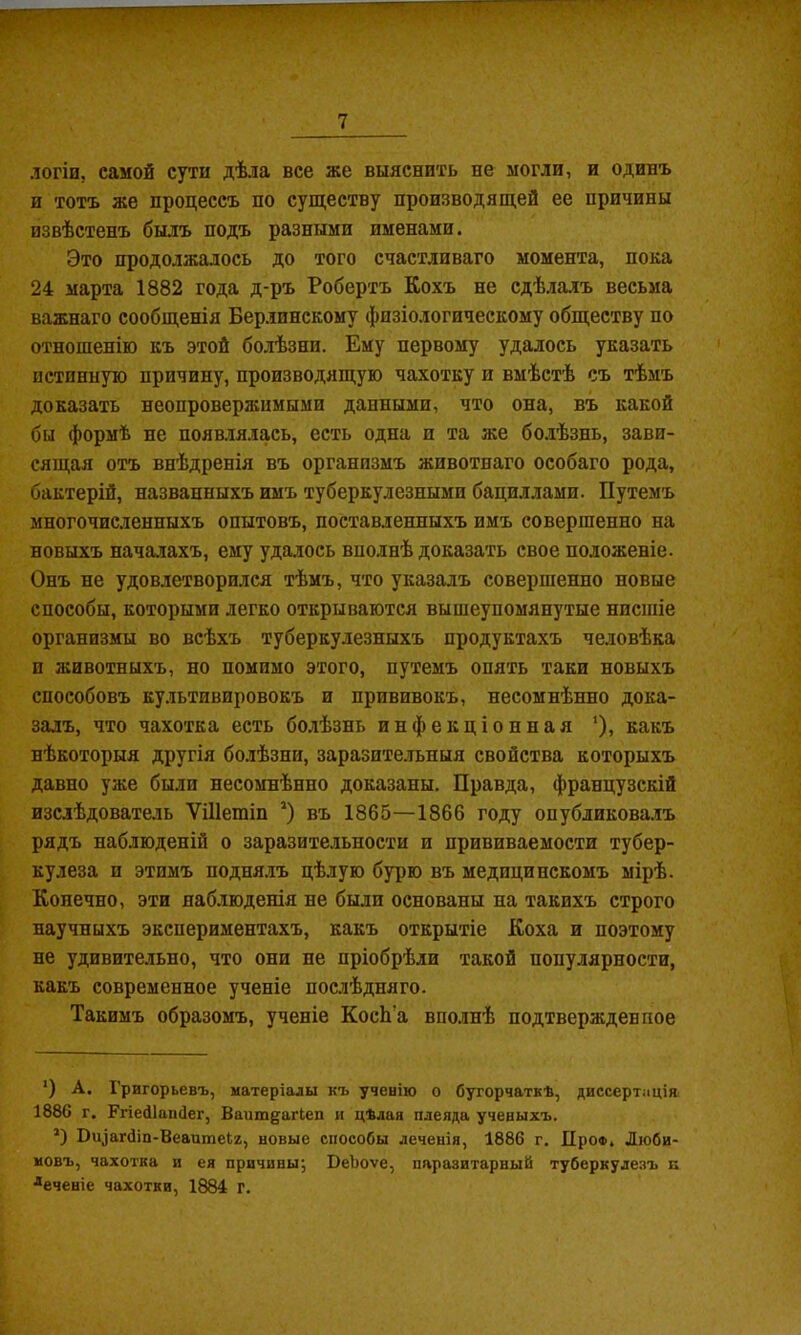 логіи, самой сути дѣла все же выяснить не могли, и одинъ и тотъ же процессъ по существу производящей ее причины извѣстенъ былъ подъ разными именами. Это продолжалось до того счастливаго момента, пока 24 марта 1882 года д-ръ Робертъ Кохъ не сдѣлалъ весьма важнаго сообщенія Берлинскому физіологическому обществу по отношенію къ этой болѣзни. Ему первому удалось указать истинную причину, производящую чахотку и вмѣстѣ съ тѣмъ доказать неопровержимыми данными, что она, въ какой бы формѣ не появ.ія.іась, есть одна и та же болѣзнь, зави- сящая отъ внѣдренія въ организмъ животнаго особаго рода, бактерій, названныхъ имъ туберкулезными бациллами. Путемъ многочисленныхъ опытовъ, поставленныхъ имъ совершенно на новыхъ нача.іахъ, ему удалось вполнѣ доказать свое положеніе. Онъ не удовлетворился тѣмъ, что указалъ совершенно новые способы, которыми легко открываются вышеупомянутые нисшіе организмы во всѣхъ туберкулезныхъ продуктахъ человѣка и животныхъ, но помимо этого, путемъ опять таки новыхъ способовъ культивировокъ и прививокъ, несомнѣнно дока- залъ, что чахотка есть болѣзнь инфекціонная '), какъ нѣкоторыя другія болѣзни, заразите.тьныя свойства которыхъ давно уже были несомнѣнно доказаны. Правда, французскій изслѣдовате.іь ѴШетіп * *) въ 1865—1866 году опубликова.іъ рядъ наблюденій о заразительности и прививаемости тубер- кулеза и этимъ подня.іъ цѣлую бурю въ медицинскомъ мірѣ. Конечно, эти наблюденія не были основаны на такихъ строго научныхъ экспериментахъ, какъ открытіе Коха и поэтому не удивительно, что они не пріобрѣли такой популярности, какъ современное ученіе послѣдняго. Такимъ образомъ, ученіе КосЬ’а вполнѣ подтвержденное ') А. Григорьевъ, матеріалы къ ученію о бугорчаткѣ, диссертація 1886 г. Ггіейіашіег, Вашп^агіеп и цѣлая плеяда ученыхъ. *) Оч^агбіп-Веаитеіг, новые способы леченія, 1886 г. Про®, Люби- мовъ, чахотка и ея причцны^ ВеЬоѵе, паразитарный туберкулезъ п •“еченіе чахотки, 1884 г.