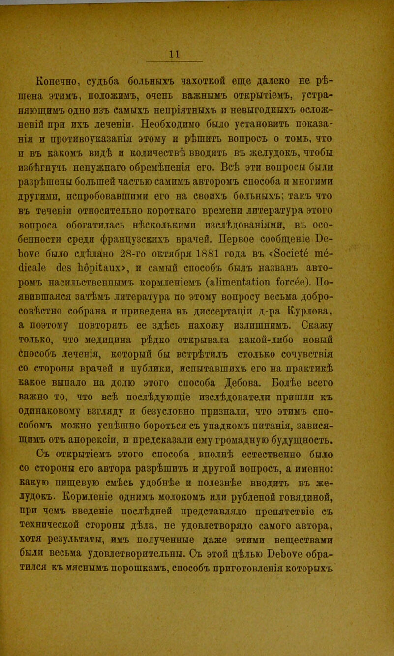 Конечно, судьба больныхъ чахоткой еще далеко не рѣ- шена этилъ, положимъ, очень важнымъ открытіемъ, устра- няющимъ одно изъ самыхъ непріятныхъ и невыгодныхъ ос.лож- неній при ихъ леченіи. Необходимо было установить показа- нія и противоуказанія этому и рѣшить вопросъ о томъ, что и въ какомъ видѣ и количествѣ вводить въ же.іудокъ, чтобы избѣгнуть ненужнаго обремѣненія его. Всѣ эти вопросы были разрѣшены большей частью самимъ авторомъ способа и многими другими, испробовавшими его на своихъ больныхъ; такъ что въ теченіи относительно короткаго времени литература этого вопроса обогатилась нѣсколькими изслѣдованіями, въ осо- бенности среди французскихъ врачей. Первое сообщеніе Не- Ъоѵе было сдѣлано 28-го октября 1881 года въ <8осіе1;6 тё- (іісаіе (Іез Ьбрі1;аих>, и самый способъ былъ названъ авто- ромъ насильственнымъ кормленіемъ (аіітепіаііоп іогсёе). По- явившаяся затѣмъ литература по этому вопросу весьма добро- совѣстно собрана и приведена въ диссертаціи д-ра Курлова, а поэтому повторять ее здѣсь нахожу излишнимъ. Скажу только, что медицина рѣдко открывала какой-либо новый ёпособъ леченія, который бы встрѣти.лъ столько сочувствія со стороны врачей и публики, испытавшихъ его на практикѣ какое выпало на долю этого способа Дебова. Болѣе всего важно то, что всѣ послѣдующіе изслѣдователи пришли къ одинаковому взгляду и безусловно призна.ти, что этимъ спо- собомъ можно успѣшно бороться съ упадкомъ питанія, завися- щимъ отъ анорексіи, и предсказали ему громадную будущность. Съ открытіемъ этого способа вполнѣ естественно было со стороны его автора разрѣшить и другой вопросъ, а именно: какую пищевую смѣсь удобнѣе и полезнѣе вводить въ же- лудокъ. Кормленіе однимъ молокомъ или рубленой говядиной, при чемъ введеніе послѣдней представляло препятствіе съ технической стороны дѣла, не удоазетворя.іо самого автора, хотя результаты, имъ полученные даже этими веществами были весьма удовлетворите.іьны. Съ этой цѣ.лью ВеЪоѵе обра- тился къ мяснымъ порошкамъ, способъ приготовленія которыхъ