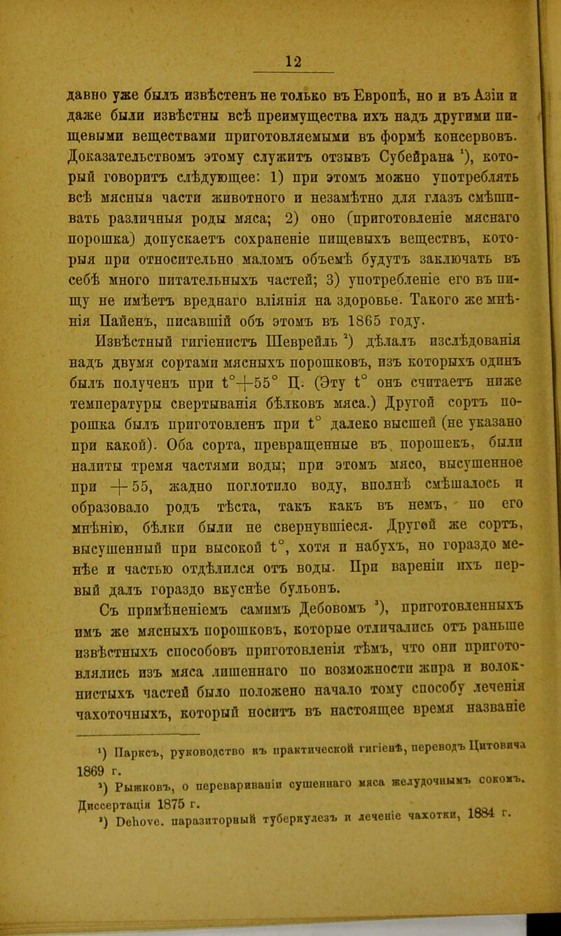 давпо уже былъ извѣстенъ не только въ Европѣ, но и въ Азіи и даже были извѣстны всѣ преимущества ихъ надъ другими пи- щевыми веществами приготовляемыми въ формѣ консервовъ. Доказательствомъ этому служитъ отзывъ Субейрана ‘), кото- рый говоритъ слѣдующее: 1) при этомъ можно употреб.іять всѣ мясныя части животного и незамѣтно для глазъ смѣши- вать различныя роды мяса; 2) оно (приготовленіе мяснаго порошка) допускаетъ сохраненіе пищевыхъ веществъ, кото- рыя при относительно маломъ объемѣ будутъ заключать въ себѣ много питательныхъ частей; 3) употребленіе его въ пи- щу не имѣетъ вреднаго вліянія на здоровье. Такого же мнѣ- нія Пайенъ, писавшій объ этомъ въ 1865 году. Извѣстный гигіенистъ Шеврейль * *) дѣ.іа.іъ изслѣдованія надъ двумя сортами мясныхъ порошковъ, изъ которыхъ одинъ былъ полученъ при Ц. (Эту 1° онъ считаетъ ниже температуры свертыванія бѣлковъ мяса.) Другой сортъ по- рошка бы.лъ приготовленъ при 1;° далеко высшей (не указано при какой). Оба сорта, превращенные въ, порошекъ, были налиты тремя частями воды; при этомъ мясо, высушенное при -|-55, я;адно поглотило воду, вполнѣ смѣшалось п образовало родъ тѣста, такъ какъ въ немъ, по его мнѣнію, бѣлки были не свернувшіеся- Другой же сортъ, высушенный при высокой 1°, хотя п набухъ, но гораздо ме- нѣе и частью отдѣ.іился отъ воды. При вареніи ихъ пер- вый далъ гораздо вкуснѣе бульонъ. Съ примѣненіемъ самимъ Дебовомъ ’), приготовленныхъ имъ же мясныхъ порошковъ, которые отличались отъ раньше извѣстныхъ способовъ приготовленія тѣмъ, что они пригото* влялись изъ мяса .іишеннаго по возможности жира и волок пистыхъ частей было положено нача.іо тому способу .леченія чахоточныхъ, который носитъ въ настоящее время названіе >) Парксъ, руководство къ практической гигіевѣ, переводъ Цитовича 1869 г. >) Рыжковъ, о перевариваніи сушеннаго мяса желудочнымъ сокомъ. Диссертація 1875 г. г •) ВеЬоѵе. паразиторвый туберкулезъ и леченіе чахотки, .