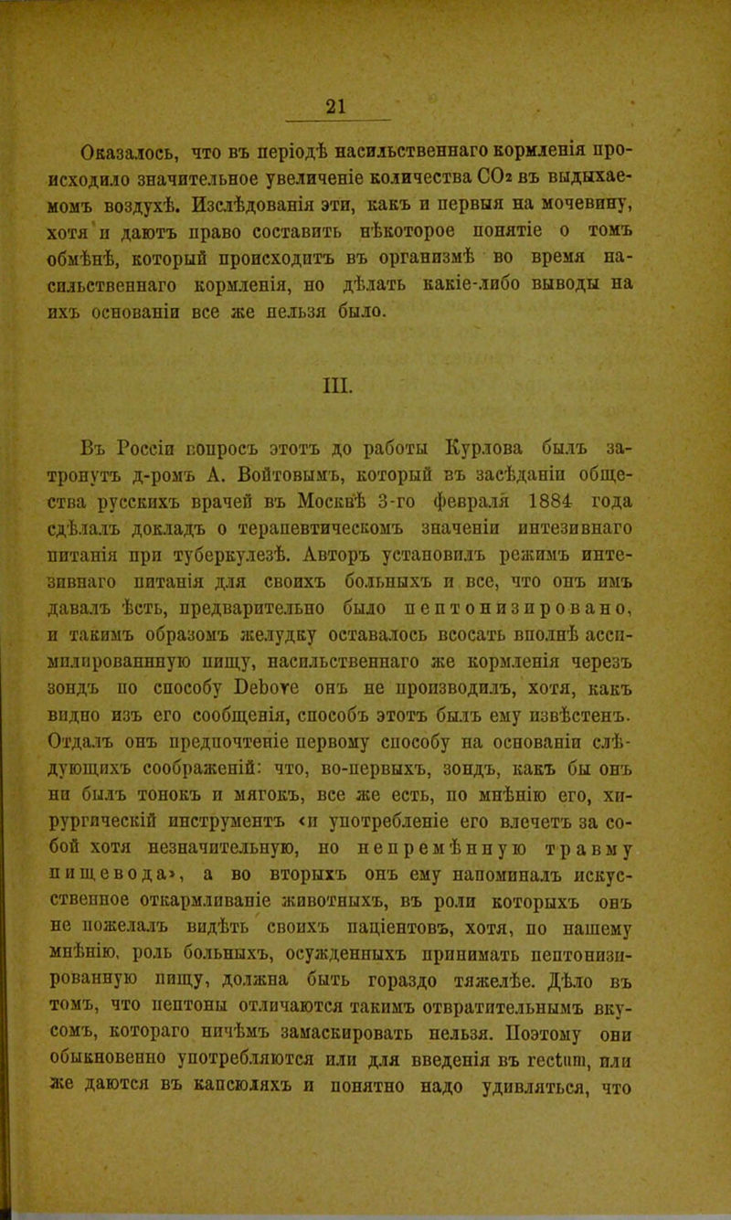 Оказалось, что въ періодѣ насильственнаго кормленія про- исходило значительное увеличеніе количества СО2 въ выдыхае- момъ воздухѣ. Изслѣдованія эти, какъ и первыя на мочевину, хотя’п даютъ право составить нѣкоторое понятіе о томъ обмѣнѣ, который происходитъ въ организмѣ во время на- сильственнаго кормленія, но дѣлать какіе-либо выводы на ихъ основаніи все же нельзя было. III. Въ Россіи вопросъ этотъ до работы Курлова бы.лъ за- тронутъ д-ромъ А. Войтовымъ, который въ засѣданіи обще- ства русскихъ врачей въ Москвѣ 3-го февра.ія 1884 года сдѣла.іъ док.ладъ о терапевтическомъ значеніи интезивнаго питанія при туберкулезѣ. Авторъ установи.!іъ режимъ инте- зивнаго питанія для своихъ больныхъ и все, что онъ имъ дава.іъ ѣсть, предварите.іьно было пептонизировано, и такимъ образомъ желудку оставалось всосать впо.інѣ ассп- мплнрованнную пищу, насильственнаго же корм.іенія черезъ зондъ по способу ВеЬоге онъ не пронзводи.іъ, хотя, какъ видно изъ его сообщенія, способъ этотъ былъ ему извѣстенъ. Отдалъ онъ предпочтеніе первому способу на основаніи слѣ- дующихъ соображеній: что, во-первыхъ, зондъ, какъ бы онъ ни былъ тонокъ и мягокъ, все же есть, по мнѣнію его, хи- рургическій инструментъ <и употребленіе его влечетъ за со- бой хотя незначительную, но непремѣнную травму пищевода», а во вторыхъ онъ ему напоминалъ искус- ствеппое откармливаніе животныхъ, въ роли которыхъ онъ не пожелалъ видѣть своихъ паціентовъ, хотя, по нашему мнѣнію, роль больныхъ, осужденныхъ принимать пептонизп- рованную пищу, должна быть гораздо тяжелѣе. Дѣ.ло въ томъ, что пептоны отличаются такимъ отвратительнымъ вку- сомъ, котораго ничѣмъ замаскировать нельзя. Поэтому они обыкновенно употреб.ляются или д.ія введенія въ гесіит, или же даются въ капсюляхъ и понятно надо удивляться, что