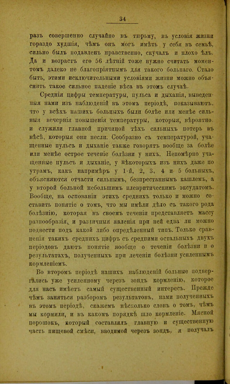 разъ совершенно случайно въ тюрьму, въ условія жизни гораздо худшія, чѣмъ онъ могъ имѣть у себя въ семьѣ, сильно былъ нодавленъ нравственно, скуча.іъ и нлохо ѣлъ. Да и возрастъ его 56 лѣтній тоже нужно считать момен- томъ далеко не благопріятнымъ для такого больнаго. Стало быть, этими исключительными условіями жизни можно объя- снить такое сильное паденіе вѣса въ этомъ случаѣ. Среднія цифры температуры, пу.іьса и дыханія, выведен- ныя нами изъ наб.зюденій въ этомъ періодѣ, показываютъ, что у всѣхъ нашихъ больныхъ были болѣе или менѣе си.іь- ныя вечернія повышенія Температуры, которыя, вѣроятно, и служили главной причиной тѣхъ сильныхъ потерь въ вѣсѣ, которыя они несли. Сообразно съ температурой, уча- щенные пульсъ и дыханіе также говорятъ вообще за бо.іѣе или менѣе острое теченіе бо.іѣзни у нихъ. Непомѣрно уча- щенные пульсъ и дыханіе, у нѣкоторыхъ изъ нихъ даже по утрамъ, какъ напримѣръ у 1-й, 2, 3, 4 и 5 бо.іьны.хъ, объясняются отчасти сильнымъ, безпрестаннымъ кашлемъ, а у второй больной небольшимъ нлевритическимъ эксудатомъ. Вообще, на основаніи этихъ среднихъ только и можно со- ставить понятіе о томъ, что мы имѣли дѣло съ такого рода болѣзнію, которая въ своемъ теченіи представляетъ массу разнообразія,, и различныя явленія при ней едва лп можно подвести подъ какой лпбо опредѣленный типъ. То.іько срав- ненія такихъ среднихъ цифръ съ средними остальныхъ двухъ періодовъ даютъ понятіе вообще о теченіи бо.іѣзни п о результатахъ, полученныхъ при леченіп болѣзни уси.іеннымъ кормленіемъ. Во второмъ періодѣ нашихъ наблюденій больные подвер- гались уже усиленному черезъ зондъ кормленію, которое Д.ЛЯ насъ имѣетъ самый существенный интересъ. Прежде чѣмъ заняться разборомъ результатовъ, нами полученныхъ въ этомъ періодѣ, скаікемъ нѣсколько словъ о томъ, чѣмъ мы кормили, и въ какомъ порядкѣ шло кормленіе. Мясной порошокъ, который соетав.тя.іъ главную и существенную часть пищевой смѣсп, вводимой черезъ зопдъ, я получалъ