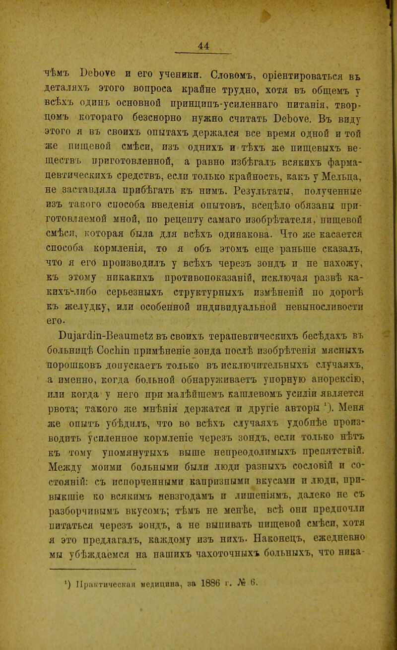 чѣмъ ЬеЬоѵе и его ученики. Словомъ, оріентироваться въ деталяхъ этого вопроса крайне трудно, хотя въ общемъ у всѣхъ одинъ основной принципъ-уси.іеннаго питанія, твор- цомъ котораго безспорно нужно считать БеЬоѵе. Въ виду этого я въ своихъ опытахъ дерасался все время одной и той а;е пищевой смѣси, изъ однихъ и тѣхъ же пищевыхъ ве- ществъ приготовленной, а равно избѣгалъ всякихъ фарма- цевтическихъ средствъ, если только крайность, какъ у Мельца, не заставляла прибѣгать къ нимъ. Результаты, полученные изъ такого способа введенія опытовъ, всецѣло обязаны при- готовляемой мной, по рецепту самаго изобрѣтате.ія, пищевой смѣси, которая была для всѣхъ одинакова. Что же касается способа кормленія, то я объ этомъ еще раньше сказалъ, что я его производилъ у всѣхъ черезъ зондъ и не нахожу, къ этому никакихъ противопоказаній, исключая развѣ ка- кихъчіибо серьезныхъ структурныхъ измѣненій по дорогѣ къ желудку, или особенной индивидуальной невынослпвости его. Бц]аг(ііп-Веаите1;2 въ своихъ терапевтическихъ бесѣдахъ въ больницѣ СосЬіп примѣненіе зонда послѣ изобрѣтенія мясныхъ порошковъ допускаетъ только въ псключите.льныхъ случаяхъ, а именно, когда больной обнаруживаетъ упорную анорексію, пли когда у него при малѣйшемъ кашлевомъ усиліи является рвота; такого я:е мнѣнія держатся и другіе авторы '). Меня же опытъ убѣдилъ, что во всѣхъ случая.чъ удобнѣе произ- водить усиленное кормленіе черезъ зондъ, еали только нѣтъ къ тому упомянутыхъ выше непреодолимы.хъ препятствій. Между моими больными были люди разныхъ сос.іовій и со- стояній: съ испорченными капризными вкусами и люди, при- выкшіе ко всякимъ невзгодамъ и лишеніямъ, далеко не съ разборчивымъ вкусомъ; тѣмъ не менѣе, всѣ они предпочли питаться черезъ зопдъ, а не выпивать пищевой смѣси, хотя я это предлагалъ, калсдому изъ пи.хъ. Наконецъ, ежедневно мы убѣлсдаемся на нашихъ чахоточныхъ больныхъ, что ника- ') Практическая медицина, за 1886 г. Л* 6.