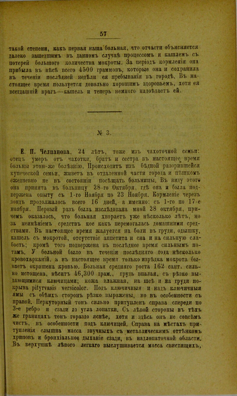 такой степени, какъ первая наша больная, что отчасти объясняется далеко зашедшимъ въ данномъ случаѣ процессомъ и кашлемъ съ потерей большого количества мокроты. За періодъ кормленія она прибыла въ вѣсѣ всего 4500 граммовъ, которые она и сохранила въ теченіи послѣдней недѣли ея пребыванія въ городѣ. Въ на- стоящее время пользуется довольно хорошимъ здоровьемъ, хотя ея всегдашній врагъ—кашель и теперь немного надоѣдаетъ ей. № 3. Е. П. Чс.іпапопа, 34 лѣтъ, тоже изъ чахоточной семьи; отецъ умеръ отъ чахотки, братъ іі сестра въ настоящее^ время больны этою-же болѣзнію. ІІроисходптъ пзъ бѣ,дной разорившейся купеческой семьи, живетъ въ отдаленной части города и пѣшкомъ ежедневно не въ состояніи посѣщать больницы. Въ виду этого она принята въ больницу 28-го Октября, гдѣ она и была под- вержена опыту съ 1-го Ноября по 23 Ноября. Кормленіе черезъ зондъ продолжалось всего 16 дней, а именно; съ 1-го по 17-е ноября. Первый разъ была изслѣдована мной 28 октября, при- чемъ оказалось, что больная хвораетъ уже нѣсколько лѣтъ, но за неимѣніемъ средствъ кое какъ перемогалась домашними сред- ствами. Въ настоящее время жалуется на боли въ груди, одышку, кашель съ мокротой, отсутствіе аппетита и сна и на сильную сла- бость; кромѣ того подвержена въ послѣднее время сильнымъ по- тамъ. У больной было въ теченіи послѣдняго года нѣсколько кровохарканій, а въ настоящее время только изрѣдка мокрота бы- ваетъ окрашена кровью. Больная средняго роста 162 сайт, силь- но истощена, вѣситъ 46,300 драм,, грудь впалая, съ рѣзко вы- дающимися ключицами; кожа влажная, на шеѣ и на груди по- крыта рііугѵазіз ѵегзісоіог. Подъ ключичныя и надъ ключичныя ямы съ обѣихъ сторонъ рѣзко выражены, но въ особенности съ правой. Перкуторный тонъ сильно притунленъ справа спереди по 3-е ребро и сзади до угла лопатки. Съ лѣвой стороны въ тѣхъ же границахъ тонъ гораздо яснѣе, хотя и здѣсь онъ не совсѣмъ чистъ, въ особенности подъ ключицей. Справа на мѣстахъ при- тупленія слышна масса звучныхъ съ металлическимъ оттѣнкомъ хриповъ и бронхіальное дыханіе сзади, въ надлопаточной области. Въ веріуіикѣ лѣвого легкаго выслушивается масса свиетящихъ.