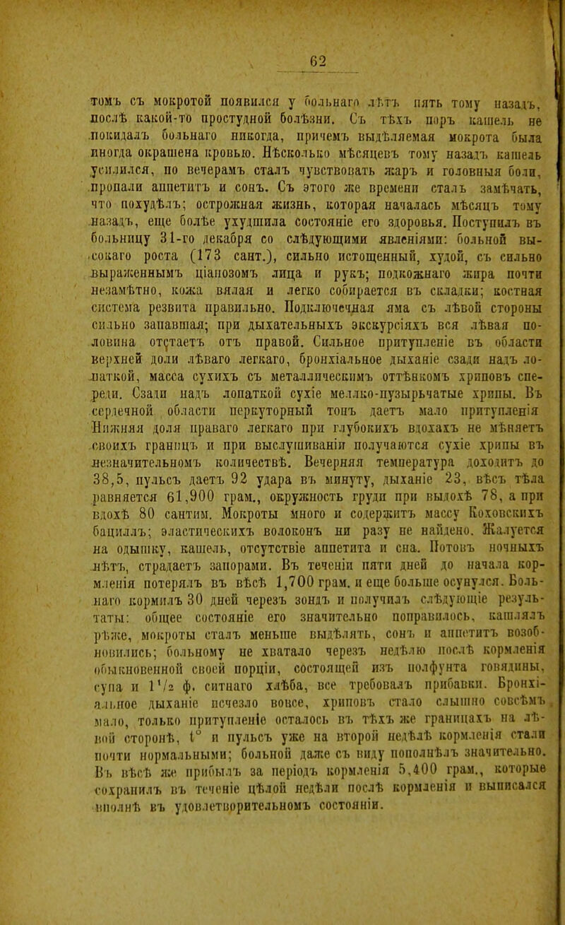 томъ съ мокротой появился у Гюлі.нап) лі.тъ пять тому назадъ, послѣ какой-то простудной болѣзни. Съ тѣхъ поръ кашель не .покидалъ бо.ііьнаго лпкогда, причемъ выдѣляемая мокрота была иногда окрашена кровью. Нѣсколько мѣсяцевъ тому назадъ кашель усилился, по вечерамъ сталъ чувствовать л:аръ и головныя боли, пропали аппетитъ и сонъ. Съ этого же времени сталъ замѣчать, что похудѣлъ; острожная жизнь, которая началась мѣсяцъ тому назадъ, еще болѣе ухудшила состояніе его здоровья. Поступилъ въ больницу 31-го декабря со слѣдующими явлсніямп: больной вы- •сокаго роста (173 сайт.), сильно истощенный, худой, съ сильно выраженнымъ ціанозомъ лица и рукъ; подкожнаго жира почти незамѣтно, кожа вялая и легко собирается въ складки; костная система резвпта правильно. Подключечная яма съ лѣвой стороны сильно .запавшая; при дыхательныхъ экскурсіяхъ вся лѣвая по- ловина от(}таетъ отъ правой. Сильное притупленіе въ области верхней доли лѣваго легкаго, брон.хіальное дыханіе сзади надъ ло- ..паткой, масса сухихъ съ металлическимъ оттѣнкомъ хриповъ спе- реди. Сзади надъ лопаткой сухіе меллко-пузырьчатые хрипы. Въ сердечной области перкуторный топъ даетъ мало притупленія Нижняя доля праваго легкаго при глубокихъ вдохахъ не мѣняетъ своихъ границъ и при выслушиваніи получаются сухіе хрипы въ незначительномъ количествѣ. Вечерняя температура дохо.дитъ до 38,5, пульсъ даетъ 92 удара въ минуту, дыханіе 23, вѣсъ тѣла равняется 61,900 грам., окружность груди при выдо.хѣ 78, а при вдохѣ 80 сантим. Мокроты много и содержитъ массу Коховскихъ бациллъ; эластическихъ волоконъ ни разу пе найдено. Жалуется на о.дышку, кавіель, отсутствіе анпетпта и сна. Потовъ ночныхъ нѣтъ, страдаетъ запорами. Въ теченіи пяти дней до начала кор- мленія потерялъ въ вѣсѣ 1,700 грам. и еще больше осунулся. Воль- наго кормилъ 30 дней черезъ зондъ и получилъ слѣдующіе резуль- таты: общее состояніе его значительно поправилось, кашлялъ рѣзсе, мокроты сталъ меньше выдѣлять, сонъ и аппетитъ возоб- новились; больному не хватало черезъ недѣлю послѣ кормленія обыкновенной своей порціи, состоящей изъ нолфунта говядины, супа и І’/г ф. ситнаго хлѣба, все требовалъ прибавки. Бронхі- альное дыханіе исчезло вовсе, хриповъ стало слышно совсѣмъ мало, только притупленіе осталось въ тѣхъ же границахъ на лѣ- вой сторонѣ, Г п пульсъ уже на второй недѣлѣ кормленія стали почти нормальными; больной даже съ виду пополнѣлъ значительно. Въ вѣсѣ ясе прибылъ за періодъ кормленія 5,400 грам., которые сохранилъ въ теченіе цѣлой недѣли послѣ кормленія п выписался вполнѣ въ удовлетворительномъ состояніи.