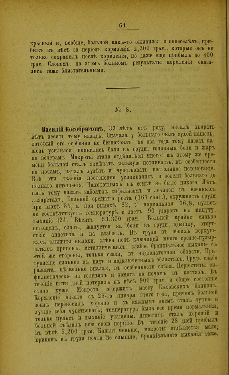 красный и, вообще, больной какъ-то оживился и повеселѣлъ, при- бывъ въ вѣсѣ за періодъ кормленія 2,200 грам., которые онъ не только сохранилъ послѣ кормленія, но даже еще прибылъ до 400 грам. Словомъ, на этомъ больномъ результаты кормленія оказа- лись тоже блистательными. Хз 8. Василіи Кособрюховъ, 33 лѣтъ отъ роду, началъ^ хворать лѣтъ десять тому назадъ. Сначала у больного былъ сухой кашель, который его особенно не безпокоилъ, но два года тому назадъ ка- шель усилился, появились боли въ груди, головныя боли и жаръ по вечерамъ. Мокроты стало отдѣляться много; къ этому же вре- мени больной сталъ замѣчать сильную потливость, въ особенности по ночамъ, началъ худѣть и чувствовать постоянное недомоганіе. Всѣ эти явленія постепенно усиливались и довели больнаго до полнаго истощенія. Чахоточныхъ въ семьѣ не было никого. Лѣтъ пять тому назадъ забо.лѣлъ сифилисомъ и лечплся въ военныхъ лазаретахъ. Больной средняго роста (161 сант.), окружность груди при вдохѣ 84, а при выдохѣ 82, і° нормальная 36,8, пуль не соотвѣтствуетъ температурѣ и даетъ 90 ударовъ въ мину у, дыханіе |24. Вѣситъ 53,300 грам. Больной крайне сильно истощенъ, слабъ, жалуется на болп въ груди, одышку отсут- ствіе аппетита и на слабость. Въ груди въ обоихъ верхуш- кахъ слышны выдохи, слѣва подъ ключицей много средне-ну^^^^^^^ чатыхъ хриповъ, металлическихъ; слабое *^РОмхіа.льное дыханіе ^ этой же еторовы. тевьво сзади, въ над.зепато,нов обзасти Прв^ тѵпленіе сил^ое въ надъ и подключечныхъ ооластяхъ. Ірудь слаоо різвита, нѣсколько впалая, въ особенности Аилистпческіе на голеняхъ и ломота по ночамъ въ костяхъ. Ьъ 1е“ГГЙ'д“й „.терялъ въ вйс* 900 грезъ п . |«ее — стало хуже Мокрота содержитъ массу Іюховсыіхъ Оацпллъ Коршеніе „а,аі. съ 25-г. января чонлъ переносилъ хорошо и съ каждымъ днемъ ст . ■ ' лучше себя чувствовать; температура была все вреітя ^ только пульсъ н дыханіе У’^'^^^ены. Аппетитъ сталъ хороіпШ больной съѣдалъ всю свою порцію. Въ теченіе ^ ^ Р къ вѣсѣ 5 200 грам. Кашля меньше, мокроты отдѣляете! , йртіъ въ одд„'п.атв йе слъ.вшо, бройхі«впяг. дьтіашя «же.