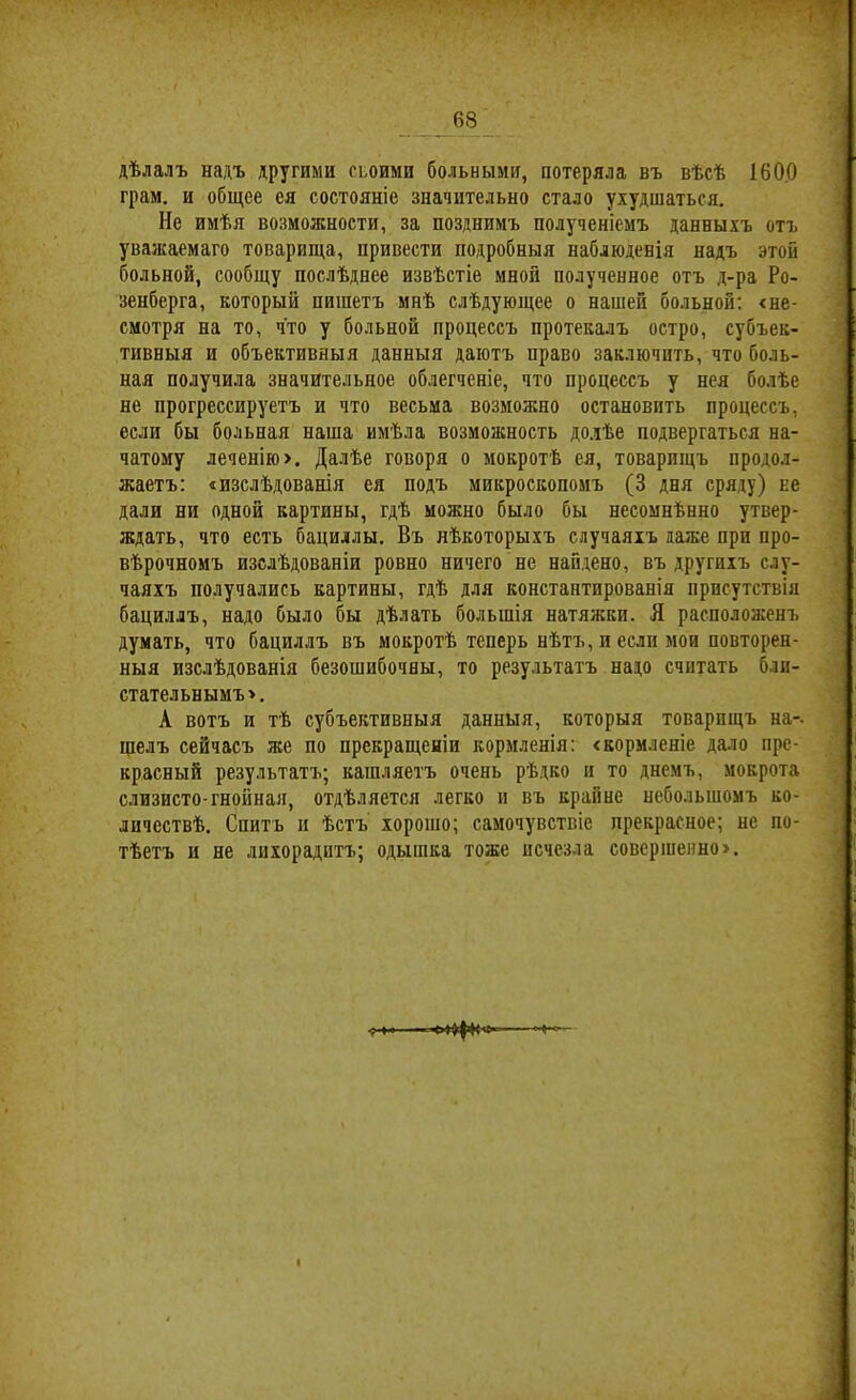 дѣлалъ надъ другими сьоими больными, потеряла въ вѣсѣ 1600 грам. и общее ея состояніе значительно стало ухудшаться. Не имѣя возможности, за позднимъ полученіемъ данныхъ отъ уважаемаго товарища, привести подробныя наблюденія надъ этой больной, сообщу послѣднее извѣстіе мной полученное отъ д-ра Ро- зенберга, который пишетъ мнѣ слѣдующее о нашей больной; «не- смотря на то, что у больной процессъ протекалъ остро, субъек- тивныя и объективныя данныя даютъ право заключить, что боль- ная получила значительное облегченіе, что процессъ у нея болѣе не прогрессируетъ и что весьма возможно остановить процессъ, если бы больная наша имѣла возможность долѣе подвергаться на- чатому леченію>. Далѣе говоря о мокротѣ ея, товарищъ продол- жаетъ: «изслѣдованія ея подъ микроскопомъ (3 дня сряду) не дали ни одной картины, гдѣ можно было бы несомнѣнно утвер- ждать, что есть бациллы. Въ нѣкоторыхъ случаяхъ даже при про- вѣрочномъ изслѣдованіи ровно ничего не найдено, въ другихъ слу- чаяхъ получались картины, гдѣ для константированія присутствія бациллъ, надо было бы дѣлать большія натяжки, Я расположенъ думать, что бациллъ въ мокротѣ теперь нѣтъ, и если мои повторен- ныя изслѣдованія безошибочны, то результатъ надо считать бли- стательнымъ >. А вотъ и тѣ субъективныя данныя, которыя товарищъ на-, шелъ сейчасъ же по прекращеніи кормленія: «кормленіе дало пре- красный результатъ; кашляетъ очень рѣдко и то днемъ, мокрота слизисто-гнойная, отдѣляется легко и въ крайне небольшомъ ко- личествѣ. Спитъ и ѣстъ хорошо; самочувствіе прекрасное; не по- тѣетъ и не лихорадитъ; одышка тоже исчезла совершенно!.