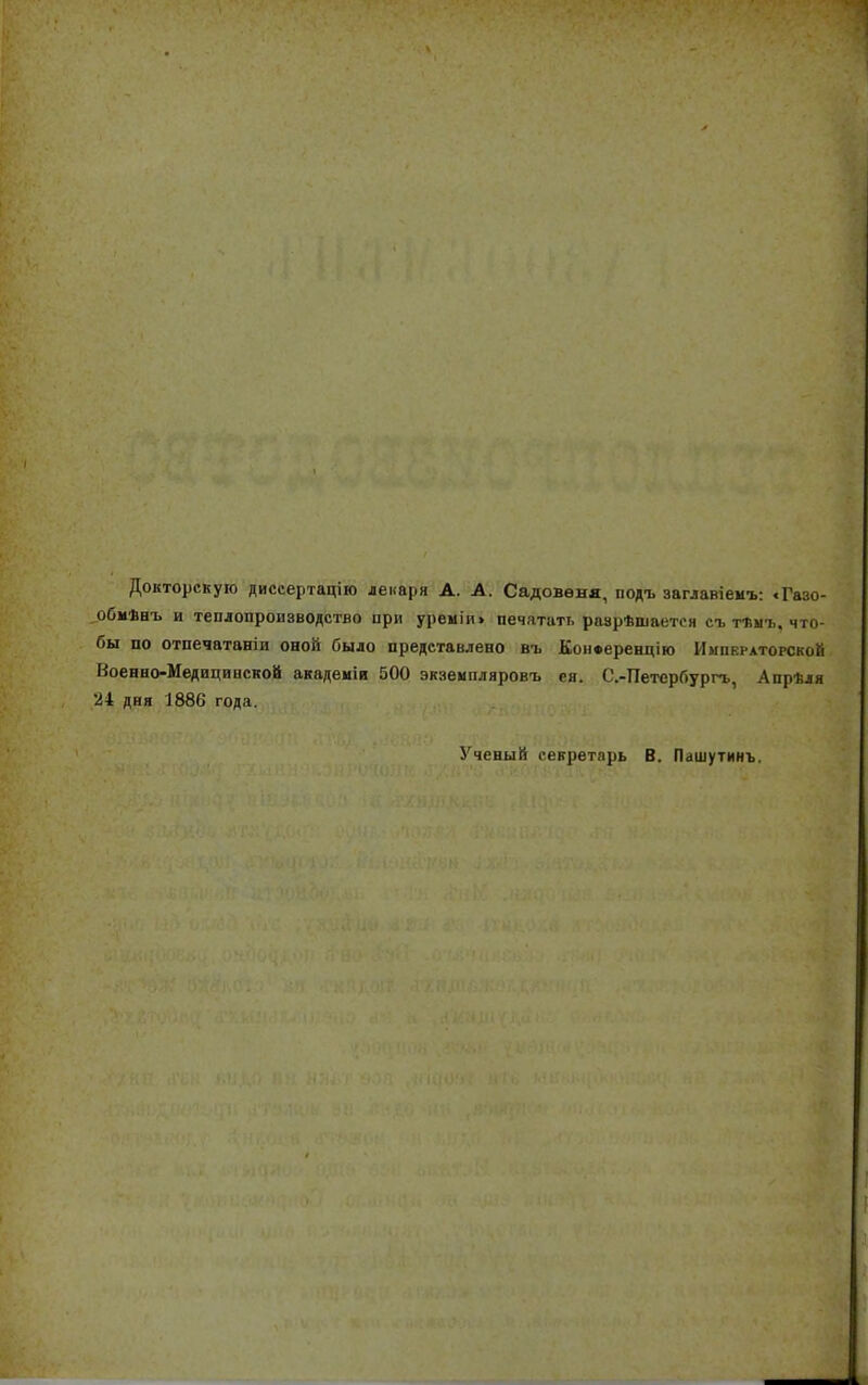 Докторскую диссертацію лекаря А. А. Садовѳня, подъ заглавіемъ: «Газо- обмИнъ и теплопроизводство при уреміи» печатать разрѣшается съ тѣмъ, что- бы по отпечатали оной было представлено въ КонФерендію Императорской Военно-Медицинской академіи 500 экземпляровъ ея. С.-Петербургь, Апрѣля 24 дня 1886 года. Ученый секретарь В. Пашутинъ.