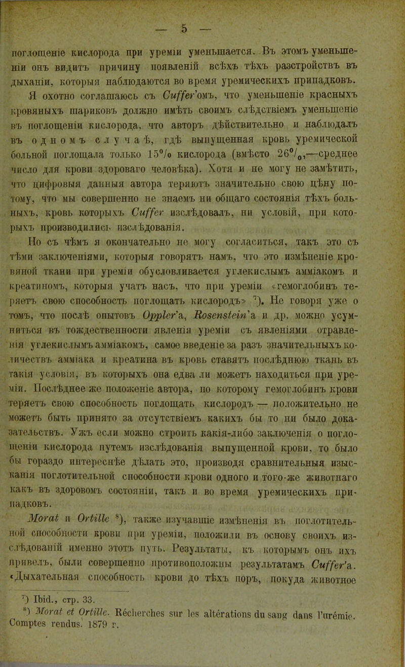 поглощеніе кислорода при уреміи уменьшается. Въ этомъ уменьше- ніи онъ видитъ причину появленій всѣхъ тѣхъ разстройствъ въ дыханіи, который наблюдаются во время уремическихъ припадковъ. Я охотно соглашаюсь съ С«//ег'омъ, что уменьшение красныхъ кровяныхъ шариковъ должно имѣть своимъ слѣдствіемъ уменьшсніе въ иоглощеніи кислорода, что авторъ дѣйствительно и наблюдалъ въ одномъ с л уча ѣ, гдѣ выпущенная кровь уремической больной поглощала только 15°/о кислорода (вмѣсто 26°/0,—среднее число для крови здороваго человѣка). Хотя и не могу не замѣтнть, мм» цифровыя дашіыя автора теряютъ значительно свою цѣну по- тому, что мы совершенно не знаемъ ни общаго состоянія тѣхъ боль- ныхъ, кровь которыхъ Си^ег изслѣдовалъ, ни условій, при кото- рым, производились нзслѣдованія. Но съ чѣмъ я окончательно не могу согласиться, такъ это съ ті.мн заключениями, которыя говорятъ намъ, что это измѣненіе кро- вяной ткани при уреміи обусловливается углекислыми, амміакомъ и креатиномъ, которыя учатъ насъ, что при уреміи ^гемоглобинъ те- І)яетъ свою способность поглощать кислородъ* ?), Не говоря уже о томъ, что послѣ опытовъ 0$р1сг\ Еозепзіегп^а и др. можно усум- ниться въ тождественности явленія уреміи съ явленіями отравле- нія углекислымъ амміакомъ, самое введеніе за разъ значительныхъ ко- личествъ амміака и креатина въ кровь ставятъ нослѣднюю ткань въ такія условія, въ которыхъ она едва ли можетъ находиться при уре- міи. ГІослѣднее же положеніе автора, по которому гемоглобинъ крови теряетъ свою способность поглощать кислородъ — положительно не можетъ быть принято за отсутствіемъ какнхъ бы то ни было дока- зательства Ужъ если можно строить какія-либо заключенія о погло- щеніи кислорода путемъ изслѣдованія выпущенной крови, то было бы гораздо интереснѣе дѣлать это, производя сравнительныя изыс- кали поглотительной способности крови одного и того-же животнаго какъ въ здоровомъ состоянін, такъ и во время уремическихъ при- падковъ. Могаі и ОгЫІІе 8), также нзучавшіе измѣненіи въ поглотитель- ной способности крови при уреміи, положили въ основу своихъ из- с.тѣдованій именно этотъ путь. Результаты, къ которымъ онъ ихъ привелъ, были совершенно противоположны результатамъ Си^ег'я. «Дыхательная способность крови до тѣхъ, 1Шр1&нИй»уд$,животное 7) Шй., стр. 33. 8) Могаі еі ОгШІе. Кёсііегоііез зиг І05 акёгаНопз йи 5ап# (Іапв 1'игётіо. Сотріез гепсшз. 1879 г.