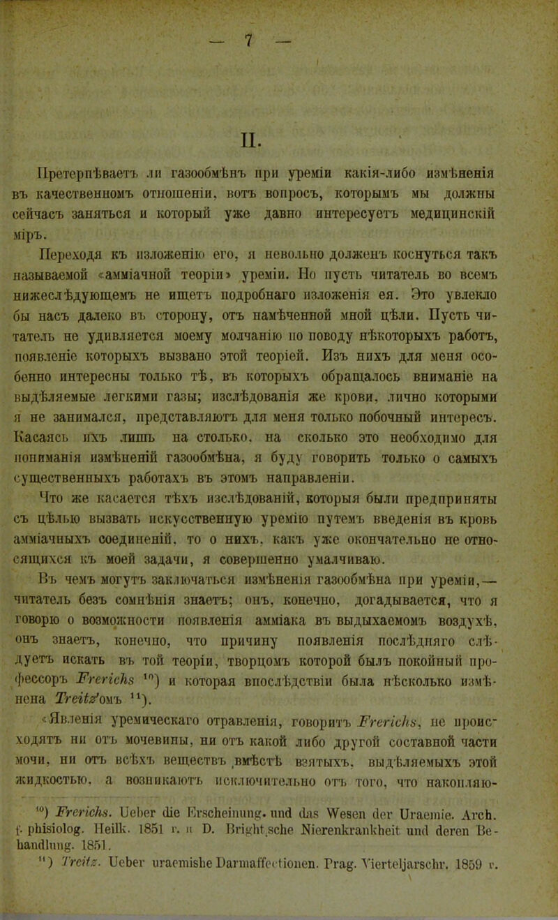II. Претерпѣваетъ ли газообмѣнъ при уреміи какія-либо измѣненія въ качественномъ отношеніи, вотъ вопросъ, которыыъ мы должны сейчасъ заняться и который уже давно интересуѳтъ медицинскій міръ. Переходя къ изложении его, я невольно долженъ коснуться такъ называемой <амміачпой теоріи» уреміи. Но пусть читатель во вссмъ нижеслѣдующемъ не ищетъ подробнаго изложенія ея. Это увлекло бы насъ далеко въ сторону, отъ намѣченной мной цѣли. Пусть чи- татель не удивляется моему молчанію но поводу нѣкоторыхъ работъ, появленіе которыхъ вызвано этой теоріей. Изъ нихъ для меня осо- бенно интересны только тѣ, въ которыхъ обращалось вниманіе на выдѣляемые легкими газы; изслѣдованія же крови, лично которыми я не занимался, представляютъ для меня только побочный интересъ. Касаясь пхъ лишь на столько, на сколько это необходимо для нонпманія измѣненій газообмѣна, я буду говорить только о самыхъ существенныхъ работахъ въ этомъ направленін. Что же касается тѣхъ изслѣдованій, которыя были предприняты съ цѣлью вызвать искусственную уремію путемъ введенія въ кровь амміачныхъ соединеній. то о нихъ. какъ уже окончательно не отно- сящихся къ моей задачи, я совершенно умалчиваю. Въ чемъ могутъ заключаться измѣненія газообмѣна при уреміи,— читатель безъ сомнѣнія знаѳтъ; онъ, конечно, догадывается, что я говорю о возможности появленія амміака въ выдыхаемомъ воздухѣ, онъ знаетъ, конечно, что причину появленія послѣдпяго слѣ- дуетъ искать въ той теоріи, творцомъ которой былъ покойный про- фессоръ Ргегіскз ,0) и которая впослѣдствіи была нѣсколько измѣ- нена ТгеНя'ояъ п). <Явленія уремическаго отравленія, говорить РгегісНѵ, не ироис- ходятъ ни отъ мочевины, ни отъ какой либо другой составной части мочи, ни отъ всѣхъ веществъ вмѣстѣ вэятыхъ. выдѣляемыхъ этой жидкостью, а возиикаютъ исключительно отъ того, что наконляю- 10) ЖгегісЫ. Ш>ег йіе Кг.чспеіишіе;. шій ііяк ѴѴезеп сіог Цгаетіа АгсЬ. [. рЬізіоІо^. Иеіік. 1851 г, и Б. Вп^пясве Яіе.гепкгапкЪеі* ип(1 гіегеп Ве- Ьапйіші^. 1851. ) Тгеііг. ІкЬег ш-аопііБІіе ВагтапеНіопеп. Ггад. ѴіегІеЦагзсЬг. 1859 г.