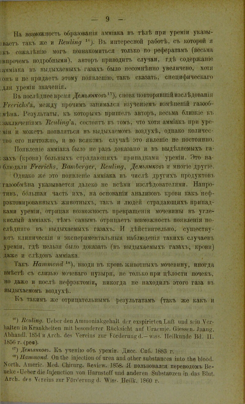 На возможность обрадованіа амміака въ тѣлѣ при уреміи указы- іваетъ такъ же и Веиііпд *•): Въ интересной работѣ, съ которой я ікъ еожадѣнію могъ познакомиться только по рефератамъ (весьма івпрочемъ подробными), авторъ приводить случаи, гдѣ содержал іо амміака въ выдыхаемых* газахъ было нееомнѣнно увеличено, хотя ■ онъ и не нридастъ этому появленію, такъ сказать, специфическая для уремін значенія. Въ послѣднеевремя Демъянковъ), снова повторявшійизслѣдованія РгспсЫ'ъ, между нрочнмъ занимался изученіемъ пзмѣненій газооб- мена. Результаты, къ которымъ прншелъ авторъ, весьма близкіе къ заключеніямъ Всп1ъпд'&, состоять въ томъ, что хотя амміакъ при уро- мін и можетъ появляться въ выдыхаемомъ воздухѣ, однако количес- тв его ничтожно, и во всякомъ случаѣ это явленіе не постоянно. Появленіе амміака было не разъ доказано и въ выдѣляемыхъ га- захъ (крови) больныхъ страдаюшихъ припадками уреміи. Пто на- і блюдалн Ргегісііз, ВатЪсгдег, Вепііпд, Дсмьянковъ» многіе другіе. Однако же это появление амміака въ числѣ другихъ продуктовт. тазообмѣпа указывается далеко не всѣми изслѣдователями. Напро- тивъ. большая часть ихъ, на осповапін анализовъ крови какъ неф- рэктомнроваиныхъ животныхъ, такъ и людей страдающихъ припад- ками уреміи. отрицая возможность превращен ін мочевины въ угле- кислый амміакъ, тѣмь самымъ отрицаетъ возможность появленія по- слѣдпяго въ выдьгхаемыхъ газахъ. И действительно, существу- ютъ клипическія н экспериментальпыя наблюдения такихъ случаевъ уреміи, гдѣ нельзя было доказать (въ выдыхаемыхъ газахт., крови) даже п слѣдовъ амміака. 'Гакъ Наттопй Ік). вводя въ кровь животныхъ мочевину, иногда выѣстѣ съ слизью мочеваго пузыря, не только при цѣлости ночекъ, но даже и послѣ нефрэктоміи, никогда не находилъ этого газа въ выдыхаемомъ воздухѣ. Къ такимъ же отрпцатсльнымъ результатамъ (такъ же какъ и ) Всліііпд. ІІоЬогсІеп АттопіакяепаІІ (Ісг еэдрілгіепЬиЙ ткі всіп Ѵег- Ііаііеп іп КгапкЬоіГеп тНЪбвопйегег В&оквірЪІ анГ Цгаетіе. біебвеп. ^1^аик. ЛЫіаікІІ. 1854иАгсН. йек Ѵегеіпз /иг РбгіІегапдй.-хѵізз. Йеіікйпйе ВЙІ II. 1856 г. (реФ). ) Демъянковъ. Къ учепйо объ уреміи. Дисс. Спб. 1883 г. а) Наттопй. Опіііе ігцееілоіі оі' игеа апіі оіЬег зиЬзіапсеа іпіо Ыів Ыоой. Шгіп. Атегіс. Мей. СЫіигд. Неѵірлѵ. 1858- Я пользовался переводомъ Во- Ц№ке «ІІсЬег йіе Гфпсйои ѵоп ІІагпвіоК' шій ажіегеп ЗиЫапхні іп йаз Віііі. АгсЬ. (Ігз Ѵсгеіпв гигРйпіегппв Ф \Ѵіз^. Неіік. 1860 г.