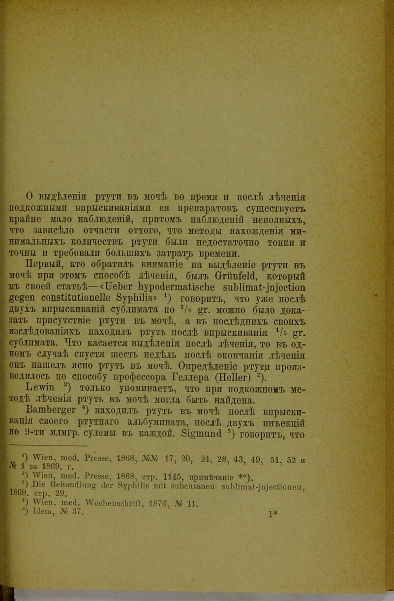О выдѣленіп ртути въ ыочѣ во время и послѣ лѣченія подкожными впрыскиваніями ея препаратовъ сущеетвуетъ крайне мало наблюденій, притомъ наблюденій неполныхъ, что зависѣло отчасти оттого, что методы нахожденія ми- нпмальныхъ количествъ ртути были недостаточно тонки и точны и требовали болыпихъ затрать времени. Первый, кто обратилъ вниманіе на выдѣленіе ртути въ мочѣ при этомъ способѣ лѣченія, былъ СггііпіеШ, который въ своей статьѣ—«ІІеЬег пуройегтаіпзспе зиЫітаІ^піесйоп дедеп сопвШиІіопеІІе 8урЫ1із> ') говорить, что уже послѣ двухъ впрыскиваній сублимата по Ч« дг. можно было дока- зать прпсутствіе ртути въ мочѣ, а въ послѣднихъ своихъ изслѣдованіяхъ находилъ ртуть послѣ впрыскиванія 1Ы дг. сублимата. Что касается выдѣленія послѣ лѣченія, то въ од- номъ случаѣ спустя шесть недѣль послѣ окончанія лѣченія онъ нашелъ ясно ртуть въ мочѣ. Опредѣленіе ртутд произ- водилось по способу профессора Геллера (Неііег) 2). Ьеѵші 3) только упоминаетъ, что при подкожномъ ме- тодѣ лѣченія ртуть въ мочѣ могла быть найдена. ВатЪегдег 4) находилъ ртуть въ мочѣ послѣ впрыски- ванія своего ртутнаго альбумината, послѣ двухъ инъекцій яо 9-ти млмгр. сулемы въ каждой. 8і§типс1 5) говорить, что 0 ѴѴіеп, шей. Ргёззе, 1868, Шв 17, 20, 24. 28, 43, 49, 51, 52 и № 1 за 1869. г. ' ' *) ѴѴіеп, шей. Ргеззе, 1868, стр. 1145, примѣчаніе **). Сіе ВеЬап(і1іт§- Лег 8урЫ1із тіь зиЬспіапеп зііЪІітаИпіесЬіопеи, 1869. стр. 29. ' О \Ѵіеп. шей. ѴѴосЬепзсЪгій, 1876, № 11. 5) Мет, № 37. т*
