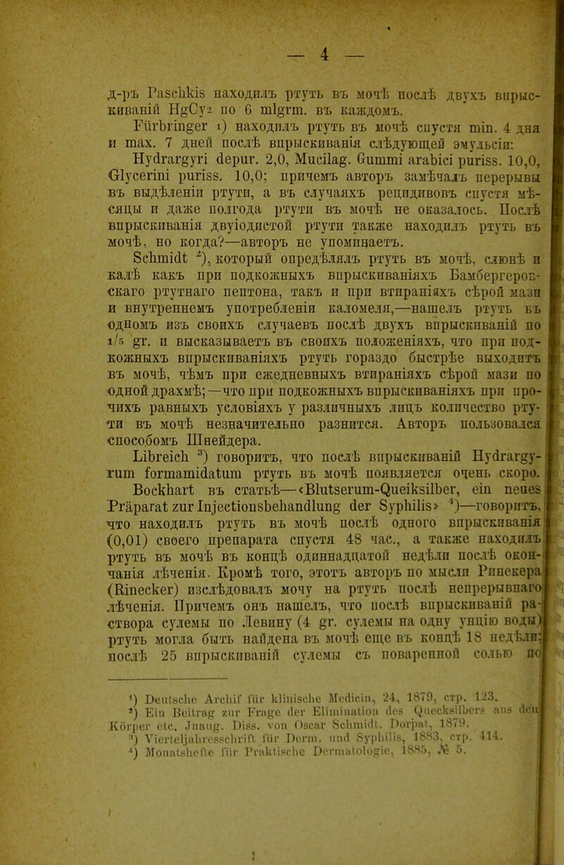 д-ръ Раесіікіз находилъ ртуть въ мочѣ послѣ двухъ впрыс- каваній НдСу'2 ио 0 т1§гт. въ каждомъ. ГйгЪпп§ег і) находилъ ртуть въ мочѣ сиустя тіп. 4 дня и тах. 7 дней послѣ впрыскиванія слѣдующей эмульсіи: Нуйгаг^угі йериг. 2,0, Мисііад. битті агаЬісі ригізз. 10,0, Оіусегіпі ригізз. 10,0; нричемъ авторъ замѣчаіъ перерывы въ выдѣленіи ртути, а въ случаяхъ рецпдивовъ спустя мѣ- сяцы и даже полгода ртути въ ыочѣ не оказалось. Послѣ впрыскпванія двуіодистой ртути также находилъ ртуть въ мочѣ, но когда?—авторъ не упомидаетъ. 8сЬтійі 2), который опредѣлялъ ртуть въ мочѣ, слюнѣ и калѣ какъ при подкожныхъ впрыскиваніяхъ Бамбергерос- скаго ртутнаго пептона, такъ и при втпраніяхъ сѣрой мази и внутреннемъ употребленіи каломеля,—нашелъ ртуть вь одномъ изъ своихъ случаевъ послѣ двухъ впрыскиваній по і/в §г. и высказываетъ въ своихъ положеніяхъ, что при под- кожныхъ впрыскиваніяхъ ртуть гораздо быстрѣе выходитъ въ мочѣ, чѣмъ при ежедневныхъ втираніяхъ сѣрой мази по одной драхмѣ;— что при подкожныхъ впрыскпваніяхъ при иро- чихъ равныхъ условіяхъ у различныхъ лицъ количество рту- ти въ мочѣ незначительно разнится. Авторъ пользовался «пособомъ Шнейдера. ЬіЬгеісн 3) говорить, что послѣ впрыскиваній Нуйгагду- гит ^огтатійаіига ртуть въ ыочѣ появляется очень скоро. ВоскЬагІ въ статьѣ—<В1и1зегит-(іиеік5ІІЪег, еіп пеиез РгіірагаігигІи^есііопзЬеІіапсІІипё- йег 8урЫ1із> 4)—говорить, что находилъ ртуть въ мочѣ послѣ одного впрыскпванія| (0,01) своего препарата спустя 48 час, а также находилъ ртуть въ мочѣ въ концѣ одиннадцатой недѣлп поелѣ окон- чанія лѣченія. Кромѣ того, этотъ авторъ по мысли Рпнекера (Кіпескег) изслѣдовалъ мочу на ртуть послѣ непрерывная лѣченія. Причемъ онъ нашелъ, что послѣ впрыскиваній ра- створа сулемы по Левину (4 дг. сулемы на одну унцію воды) ртуть могла быть найдена въ мочѣ еще въ копдѣ 18 недѣли; послѣ 25 впрыскиваній сулемы съ поваренной солью по ') Веиівсііс АгсІііГ Шг кііиізеііе Мсйісіп, 24, 1879, стр. 123. ») Еіи Веіігае: гиг Кгаре <1еѵ Еіішіиаііоп сіее ^.несквіІЬсгя апя ііеиі Кбгрег еіс. Лпаид. БІ88. ѵоп Озсаг 8с1ітіі1і. Рограі, 1879. я) ѴіеПе1)аЬге8.чсЬгіГі Шг Регпі. чпД ЗурЬШв. 1883, стр. Ш.