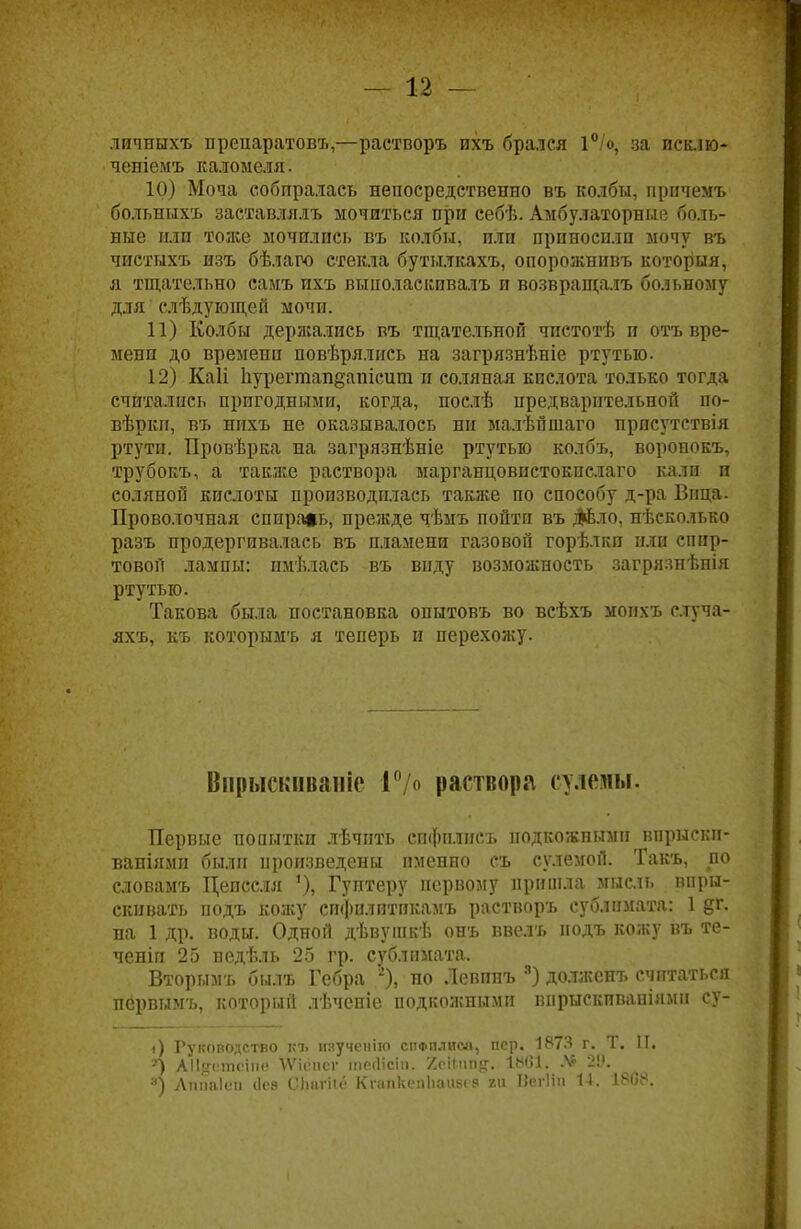 — 12 — личныхъ препаратовъ,—растворъ ихъ брался 1°/о, за псклю- ченіемъ каломеля. 10) Моча собиралась непосредственно въ колбы, причемъ больныхъ заставлялъ мочиться при еебѣ. Амбулаторные боль- ные или тоже мочились въ колбы, или приносили мочу въ чистыхъ изъ бѣлаго стекла бутылкахъ, опорожнивъ которыя, я тщательно самъ ихъ выполаскивалъ и возвращалъ больному для слѣдующей мочи. 11) Колбы держались въ тщательной чпстотѣ и отъ вре- мени до времени повѣрялись на загрязнѣніе ртутью. 12) Каіі Ііурегтапдапісит и соляная кислота только тогда считались пригодными, когда, послѣ предварительной по- вѣркп, въ нихъ не оказывалось ни малѣйшаго присутствія ртути. Провѣрка на загрязнѣніе ртутью колбъ, воронокъ, трубокъ, а также раствора марганцовистокпслаго кали и соляной кислоты производилась также по способу д-ра Вица. Проволочная спираль, прежде чѣмъ пойти въ ;№ло, нѣсколько разъ продергивалась въ пламени газовой горѣлкп или спир- товой лампы: пмѣлась въ виду возможность загрязнѣпія ртутью. Такова была постановка опытовъ во всѣхъ мопхъ с.туча- яхъ, къ которымъ я теперь и перехожу. Віірыскпвапіс Г/о раствора сулемы. Первые попытки лѣчпть спфплисъ подкожными внрыски- ваніями были произведены именно съ сулемой. Такъ, по словамъ Цеиссля '), Гунтеру первому пришла мысль впры- скивать подъ кожу сифилитикамъ растворъ сублимата: 1 §г. на 1 др. воды. Одной дѣвугакѣ онъ ввелъ подъ кожу въ те- ченіп 25 недѣль 25 гр. сублимата. Вторымъ былъ Гебра 5), но Левппъ 3) долженъ считаться первымъ, который лѣченіе подкожными впрыскпвапіями су- і) Рукооодство кч> ияученію сифплпсй, пер. 1873 г. Т. II. А АІІдстсіпе \Ѵіспсг тегіісіп. '/сіііт^. 1861. Л> 29.