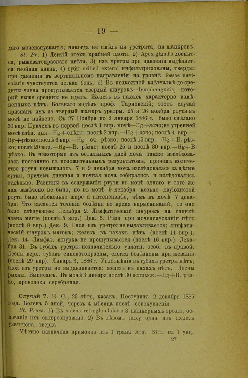 даго моченсаусканія; никогда не ииѣлъ ни уретрита, ни шанкровъ. 5*. Рг. 1) Легкій отекъ крайней плоти, 2) Арсх ^іаийіз лоснит- ся, рыжеватокрасваго цвѣта, 3) изъ уретры при давленіи выдѣляет- ся гнойная капль, 4) губы огійсіі ехіегиі инфильтрированы, тверды; при давленіи въ вертикальномъ направленіи на уровнѣ Гоззае паѵі- | сиіагіз чувствуется легкая боль, 5) Въ подкожной клѣтчаткѣ до сре- дины члена прощупывается твердый шнурокъ—Іутрііапдокіэ, кото- рый выше средины не идетъ. Железъ въ нахахъ характерно измѣ- ненныхъ нѣтъ. Больнаго видѣлъ проф. Тарновскій; этотъ случай признанъ имъ за твердый шанкръ уретры. 25 и 26 ноября ртути въ мочѣ не найдено. Съ 27 Ноября по 2 января 1886 г. было сдѣлано , ЗОвпр. Причемъ въ первой послѣ 1 впр. мочѣ—Нд+ясно;въ утренней ыочѣслѣд. дня—Н§Н-слѣды; послѣ 2 впр.— Н&+ясно; послѣ 4 впр.— в Н^+рѣзко;послѣ 6 впр.—Нд+оч. рѣзко; послѣ 15 впр.—Н^+В. рѣз- ■ ко; послѣ 20впр.— Н&-І-В. рѣзко; послѣ 25 и послѣ 30 вир.—Н^+В рѣзко. Въ нѣкоторые изъ остальныхъ дней моча также изслѣдова- [ лась постоянно съ положительнымъ результатомъ, причемъ количе- ство ртути повышалось. 7 и 9 декабря моча нзслѣдовалась за цѣлые [ сутки, причемъ дневная и ночная моча собирались и ислѣдовались отдѣльно. Разницы въ содержаніи ртути въ мочѣ одного и того же { дня замѣчено не было, но въ мочѣ 9 декабря кольцо двуіодпстой ртути было пѣсколько шире и интенсивнѣе, чѣмъ въ мочѣ 7 дека- [ бря. Что касается теченія болѣзни во время впрыскиваній, то оно і было слѣдующее: Декабря 2. Лимфатическій шнурокъ на спинкѣ I члена мягче (послѣ 5 впр.) Дек. 5. Рѣзи при мочеиспусканіи нѣтъ 1 (послѣ 8 вир.) Дек. 9. Гноя пзъ уретры не выдавливается; лимфати- I ческій шнурокъ мягокъ; железъ въ пахахъ нѣтъ (послѣ 11 впр.). [-Дек. 14. Лимфат. шнурка не прощупывается (послѣ 16 впр.). Дека- №ря 31.-Въ губахъ уретры незначительно уплотн. особ, въ правой. Н0,есны верх, зубовъ синеватокрасны, слегка болѣзнены при жеваніи ■послѣ 29 впр). Января 3, 1886 г. Уплотнѣнія въ губахъ уретры нѣтъ; «ноя изъ уретры не выдавливается; железъ въ пахахъ нѣтъ. Десны Крыхлы. Выпнсанъ. ВъмочѣЗ января послѣ 30 вспрыск.—Н&-}-В. рѣз- Ко, проволока серебряная. Случай 7. Е. С, 23 лѣтъ, казакъ. Поступилъ 2 декабря 1883 Вода. Боленъ 5 дней, черезъ 4 ыѣсяца послѣ совокупленія. Ргаея. 1) Въ зпісиз гсіго^іаікіиіагіз 3 шанкерныхъ эрозіи, ос- вованіе ихъ склерозировано 2) Въ лѣвомъ паху одна пзъ железъ Яреличеиа, тверда. Мѣстно назначена примочка изъ 1 грана Аг^. Шг. на 1 упц. 2*