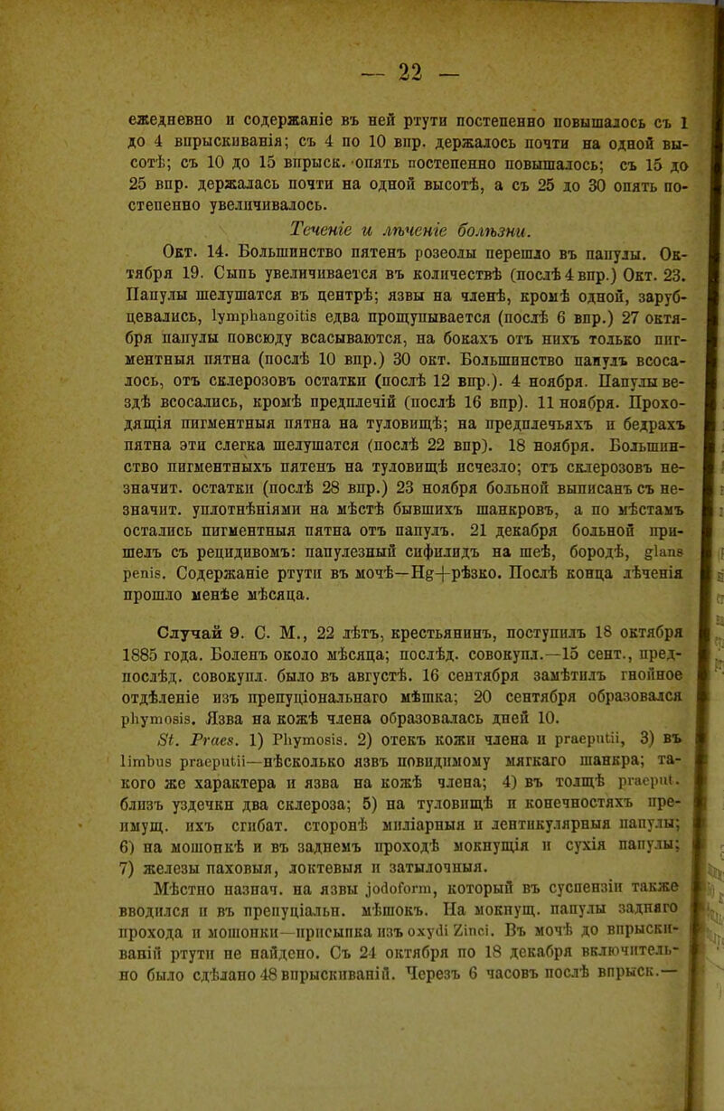 ежедневно н содержаніе въ ней ртути постепенно повышалось съ 1 до 4 внрыскиванія; съ 4 по 10 впр. держалось почти на одной вы- сотѣ; съ 10 до 15 впрыск, опять постепенно повышалось; съ 15 до 25 впр. держалась почти на одной высотѣ, а съ 25 до 30 опять по- степенно увеличивалось. Течете и лѣченге болѣзни. Окт. 14. Большинство пятенъ розеолы перешло въ папулы. Ок- тября 19. Сыпь увеличивается въ количествѣ (послѣ4впр.) Окт. 23. Папулы шелушатся въ центрѣ; язвы на членѣ, кромѣ одной, заруб- цевались, ІушрЬаи&оШв едва прощупывается (послѣ 6 впр.) 27 октя- бря папулы повсюду всасываются, на бокахъ отъ нихъ только пиг- ментный пятна (послѣ 10 впр.) 30 окт. Большинство паиулъ всоса- лось, отъ склерозовъ остатки (послѣ 12 впр.). 4 ноября. Папулы ве- здѣ всосались, кромѣ предплечій (послѣ 16 впр). 11 ноября. Прохо- дящія пигыентныя пятна на туловнщѣ; на предплечьяхъ и бедрахъ пятна эти слегка шелушатся (послѣ 22 впр). 18 ноября. Большин- ство пигментныхъ пятенъ на туловищѣ исчезло; отъ склерозовъ не- значит, остатки (послѣ 28 впр.) 23 ноября больной выписанъ съ не- значит, уплотнѣніями на мѣстѣ бывшихъ шанкровъ, а по мѣстамъ остались пигментныя пятна отъ папулъ. 21 декабря больной ири- шелъ съ рецидивомъ: папулезный сифплидъ на шеѣ, бородѣ, §1ші9 репіб. Содержаніе ртути въ мочѣ—Щ+рѣзко. Послѣ конца лѣченія прошло менѣе ыѣсяца. Случай 9. С. М., 22 лѣтъ, крестьянину поступилъ 18 октября 1885 года. Боленъ около мѣсяца; послѣд. совокупл.—15 сент., пред- послѣд. совокупи, было въ августѣ. 16 сентября замѣтилъ гнойное отдѣленіе изъ препуціональнаго мѣшка; 20 сентября образовался рЬутобіз. Язва на кожѣ члена оС>разовалась дней 10. 8і. Ргаез. 1) РЬутовіз. 2) отекъ кожи члена и ргаериШ, 3) въ ІітЪиз ргаериііі—нѣсколько язвъ невидимому мягкаго шанкра; та- кого же характера и язва на кожѣ члена; 4) въ толщѣ ргаериі. блпзъ уздечкн два склероза; 5) на туловнщѣ и конечностяхъ нре- пмущ. нхъ сгибат. сторонѣ миліарныя и лентикулярныя папулы; 6) на мошонкѣ и въ заднемъ проходѣ мокнущія и сухія папулы; 7) железы паховыя, локтевыя и затылочныя. Мѣстпо назнач. на язвы ^осІоГогт, который въ суспензіи также вводился и въ препуціальн. мѣшокъ. На мокнущ. папулы заднего прохода и мошонки—присыпка изъ охуЛ 2ІПСІ. Въ мочѣ до впрыски- ваній ртути не найдено. Съ 24 октября по 18 декабря включитель- но было сдѣлано48впрыскиваній. Черезъ 6 часовъ послѣ впрыск.—