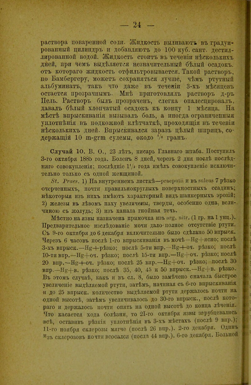 раствора поваренной соли. Жидкость вылпваютъ въ градуи- рованный цилиндръ и добавляготъ до 100 куб. сант. дестил- лированной водой. Жидкость стоить въ теченіп нѣсколькпхъ дней, при чемъ выдѣляется незначительный бѣлый осадокъ. отъ котораго жидкость отфильтровывается. Такой растворъ, по Баыбергеру, можетъ сохраняться лучше, чѣмъ ртутный альбуминатъ, такъ что даже въ теченіп 3-хъ ыѣсяцевъ остается прозрачнымъ. Мнѣ приготовлялъ растворъ д-ръ Пель. Растворъ былъ прозраченъ, слегка опалесцпрова.тъ, давалъ бѣлый хлопчатый осадокъ къ концу 1 мѣсяца. На мѣстѣ впрыскиванія вызывалъ боль, а иногда ограниченныя уплотнѣнія въ подкожной клѣтчаткѣ, проходящія въ течевіп нѣсколькихъ дней. Впрыскивался заразъ цѣлый шприцъ, со- держащій 10 т-§гт сулемы, около Vе гранъ. Случай 10. В. О., 23 лѣтъ, писарь Главнаго штаба. Поступить 3-го октября 1885 года. Болеггь 8 дней, черезъ 2 дня пос.іѣ послѣд- няго совокупленія; послѣдніе Ѵ/з года имѣлъ совокупленіс исключи- тельно только съ одной женщиной. 5*. Ргаез. 1) На внутреннемъ листкѣ—ргаерпііі п въ виісиз 7 рѣзко очерченныхъ, почти правильнокруглыхъ поверхностныхъ ссадннъ; нѣкоторыя пзъ нпхъ ныѣютъ характерный видъ шанкерныхъ эрозіи; 2) железы въ лѣвоыъ паху увеличены, тверды, особенно одна, вели- чиною съ жолудь; 3) пзъ канала гнойная течь. Мѣстно на язвы назначена примочка изъ аг^. пііг. (1 гр. на 1 унц.). Предварительное нзслѣдованіе мочп дало-полное отсутствіе ртути. Съ 9-го октября до 6 декабря включительно было сдѣлано 50 впрыск. Черезъ 6 часовъ послѣ 1-го впрыскиванія въ мочѣ—Н^+ясно; послѣ 3-хъ впрыск.—НеЧ-рѣзко; послѣ 5-ти впр.—Н^-і-оч. рѣзко; послѣ 10- ти впр.—Нд+оч. рѣзко; послѣ 15-ти впр.—Н^+оч. рѣзко; послѣ 20 вир.— Н&-И>ч. рѣзко; послѣ 25 вир.—Н^+оч. рѣзко; послѣ 30 впр.—Н^+в. рѣзко; послѣ 35, 40, 45 н 50 впрыск.—ЩН-в. рѣзко. Въ этомъ случаѣ, какъ и въ сл. 8, было замѣчено сначала быстрое увеличеніе выдѣляемой ртути, затѣмъ, начиная съ 6-го впрыскиванія « до 25 впрыск, количество выдѣляемой ртути держалось почти на одной высотѣ, затѣмъ увеличивалось до 30-го впрыск., послѣ кото- раго и держалось почти опять на одной высотѣ до конпа лѣчепія. Что касается хода болѣзни, то 2І-го октября язвы зорубцевапісь всв, оставивъ рѣзкіл уплотнѣнія въ 3-хъ мѣстахъ (нослѣ 9 вир.); 11- го ноября склерозы мягче (послѣ 26 вир.). 2-го декабря. Одпнъ Изъ склсрозовъ почти всосался (поели 44 впр.). 6-го декабря. Больной