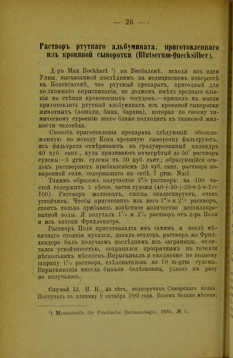 Растворъ ртутнаго альбушшата, ириготовленнаго изъ кровяной сыворотки (ВІиІвегипі-ОиескзіІЬег). Д-ръ Мах ВоскЬагі *) въ Висбаденѣ, исходя изъ идеи Унны, высказанной послѣднимъ на медицинскомъ конгрессѣ въ Копенгагенѣ, что ртутный препаратъ, пригодный для по дкожнаго впрыскиванія, не долженъ пмѣть вреднаго влія- нія на стѣнки кровеносныхъ сосудовъ,—пришелъ къ мысли при готовлять ртутный альбуминатъ изъ кровяной сыворотки животныхъ (лошади, быка, барана), которая по своему хи- мическому строенію всего ближе подходптъ къ тканевой жид- кости человѣка. Способъ приготовленія препарата слѣдующій: обезпло- женную по методу Коха кровяную сыворотку фильтруютъ, изъ фильтрата отмѣриваютъ въ градуированный цилпндръ 40 куб. сант., куда приливаютъ по^огрѣтый до 50° растворъ сулемы—3 §гт. сулемы въ 30 куб. сант.; образующійся оса- докъ растворяютъ прибавленіемъ 20 куб. сант. раствора по- варенной соли, содержащаго въ себѣ 7 §гт. Ыасі. Такимъ образомъ получается 3% растворъ: на 100 ча- стей содержитъ 3 вѣсов. части сулемы (40-(-30-)-20+3-І-7= 100). Растворъ желтоватъ, слегка опалесцируетъ, очень устойчпвъ. Чтобы приготовить изъ него 1°/° и 2°/° растворъ, стоить только прибавить извѣстное количество дестпллиро- ванной воды. Я получалъ 1% и 2% растворъ отъ д-ра Целя и изъ аптеки Фридландера. Растворъ Пеля приготовлялся имъ самимъ и послѣ мѣ- сячнаго стоянія мутился, давалъ осадокъ, растворъ же Фрид- ляндера былъ получаемъ послѣднпмъ изъ заграницы, отли- чался устойчивостью, сохранялся прозрачнымъ въ течевіи вѣсколькихъ мѣсяцевъ. Впрыскпвалъ я ежедневно по полному шприцу Г/о раствора, слѣдовательно по 10 т-§гт сулемы. Впрыскивапія иногда бывали болѣзненны, узловъ ни разу не получалось. Случай 12. Ы. Н., 24 лѣтъ, подпоручикъ Самарскаго полка. Поступилъ въ клинику 9 октября 1885 года. Боленъ больше мѣсяца; ') МопаІяІіеПе Гаг РгасІівсЬе Оегтаіоіо^іе. 1885. № 5.